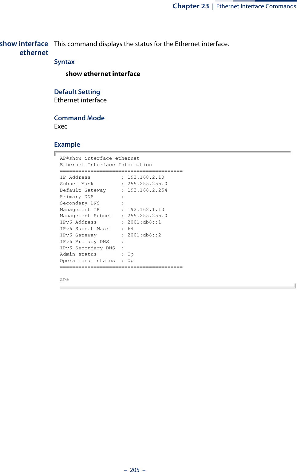 Chapter 23  |  Ethernet Interface Commands–  205  –show interfaceethernetThis command displays the status for the Ethernet interface.Syntaxshow ethernet interfaceDefault Setting Ethernet interfaceCommand Mode ExecExample AP#show interface ethernetEthernet Interface Information========================================IP Address          : 192.168.2.10Subnet Mask         : 255.255.255.0Default Gateway     : 192.168.2.254Primary DNS         :Secondary DNS       :Management IP       : 192.168.1.10Management Subnet   : 255.255.255.0IPv6 Address        : 2001:db8::1IPv6 Subnet Mask    : 64IPv6 Gateway        : 2001:db8::2IPv6 Primary DNS    :IPv6 Secondary DNS  :Admin status        : UpOperational status  : Up========================================AP#