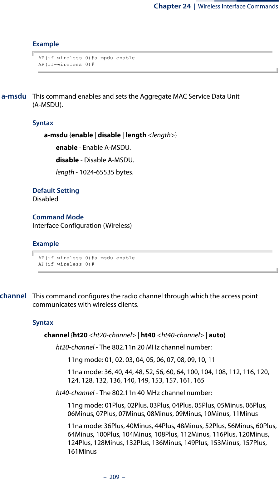 Chapter 24  |  Wireless Interface Commands–  209  –ExampleAP(if-wireless 0)#a-mpdu enableAP(if-wireless 0)#a-msdu This command enables and sets the Aggregate MAC Service Data Unit (A-MSDU).Syntaxa-msdu {enable | disable | length &lt;length&gt;}enable - Enable A-MSDU.disable - Disable A-MSDU.length - 1024-65535 bytes.Default Setting DisabledCommand Mode Interface Configuration (Wireless)ExampleAP(if-wireless 0)#a-msdu enableAP(if-wireless 0)#channel This command configures the radio channel through which the access point communicates with wireless clients. Syntaxchannel {ht20 &lt;ht20-channel&gt; | ht40 &lt;ht40-channel&gt; | auto}ht20-channel - The 802.11n 20 MHz channel number:11ng mode: 01, 02, 03, 04, 05, 06, 07, 08, 09, 10, 1111na mode: 36, 40, 44, 48, 52, 56, 60, 64, 100, 104, 108, 112, 116, 120, 124, 128, 132, 136, 140, 149, 153, 157, 161, 165ht40-channel - The 802.11n 40 MHz channel number:11ng mode: 01Plus, 02Plus, 03Plus, 04Plus, 05Plus, 05Minus, 06Plus, 06Minus, 07Plus, 07Minus, 08Minus, 09Minus, 10Minus, 11Minus11na mode: 36Plus, 40Minus, 44Plus, 48Minus, 52Plus, 56Minus, 60Plus, 64Minus, 100Plus, 104Minus, 108Plus, 112Minus, 116Plus, 120Minus, 124Plus, 128Minus, 132Plus, 136Minus, 149Plus, 153Minus, 157Plus, 161Minus