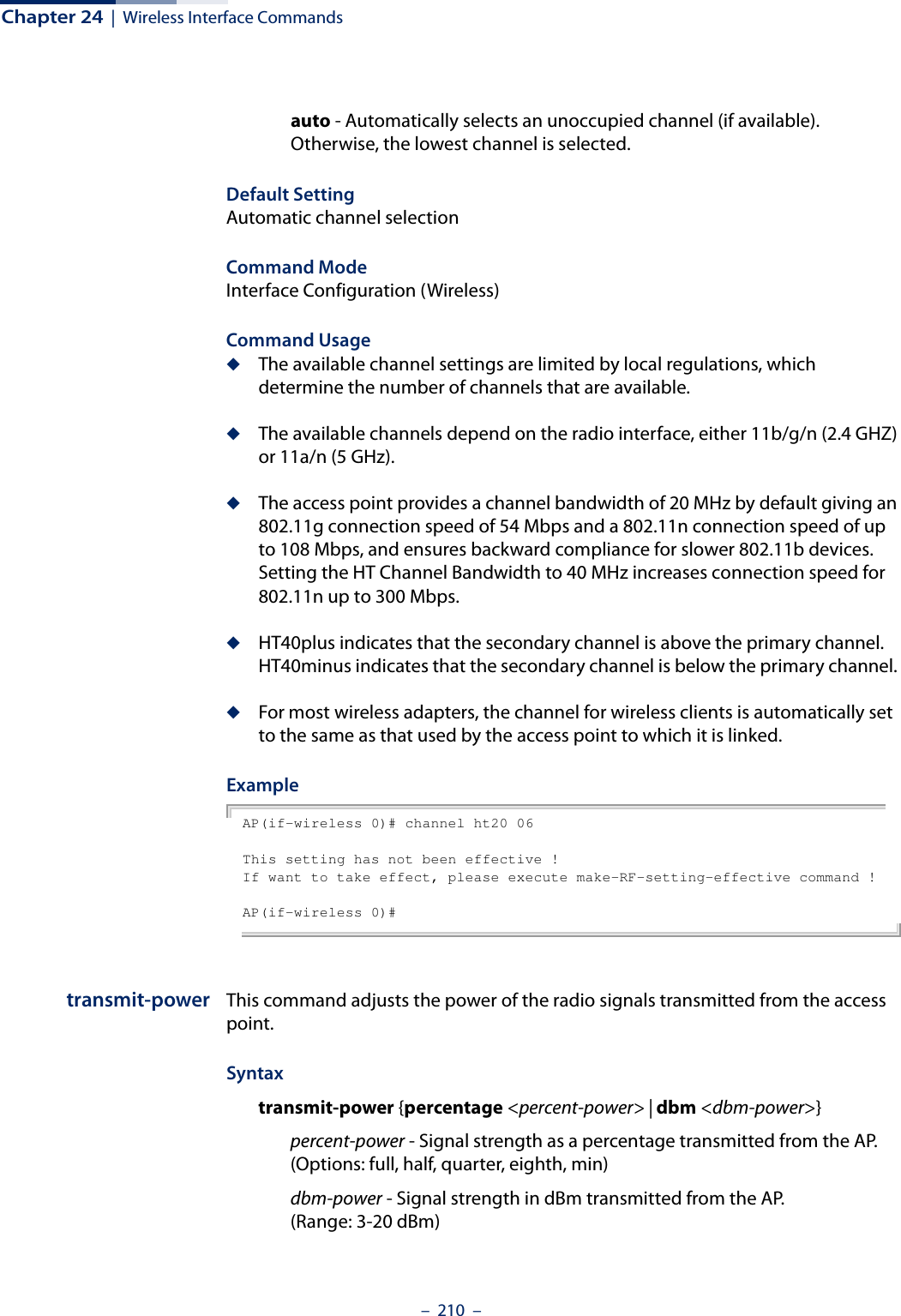 Chapter 24  |  Wireless Interface Commands–  210  –auto - Automatically selects an unoccupied channel (if available). Otherwise, the lowest channel is selected.Default Setting Automatic channel selection Command Mode Interface Configuration (Wireless)Command Usage ◆The available channel settings are limited by local regulations, which determine the number of channels that are available. ◆The available channels depend on the radio interface, either 11b/g/n (2.4 GHZ) or 11a/n (5 GHz). ◆The access point provides a channel bandwidth of 20 MHz by default giving an 802.11g connection speed of 54 Mbps and a 802.11n connection speed of up to 108 Mbps, and ensures backward compliance for slower 802.11b devices. Setting the HT Channel Bandwidth to 40 MHz increases connection speed for 802.11n up to 300 Mbps. ◆HT40plus indicates that the secondary channel is above the primary channel. HT40minus indicates that the secondary channel is below the primary channel. ◆For most wireless adapters, the channel for wireless clients is automatically set to the same as that used by the access point to which it is linked.ExampleAP(if-wireless 0)# channel ht20 06This setting has not been effective !If want to take effect, please execute make-RF-setting-effective command !AP(if-wireless 0)#transmit-power This command adjusts the power of the radio signals transmitted from the access point.Syntaxtransmit-power {percentage &lt;percent-power&gt; | dbm &lt;dbm-power&gt;}percent-power - Signal strength as a percentage transmitted from the AP. (Options: full, half, quarter, eighth, min)dbm-power - Signal strength in dBm transmitted from the AP. (Range: 3-20 dBm)