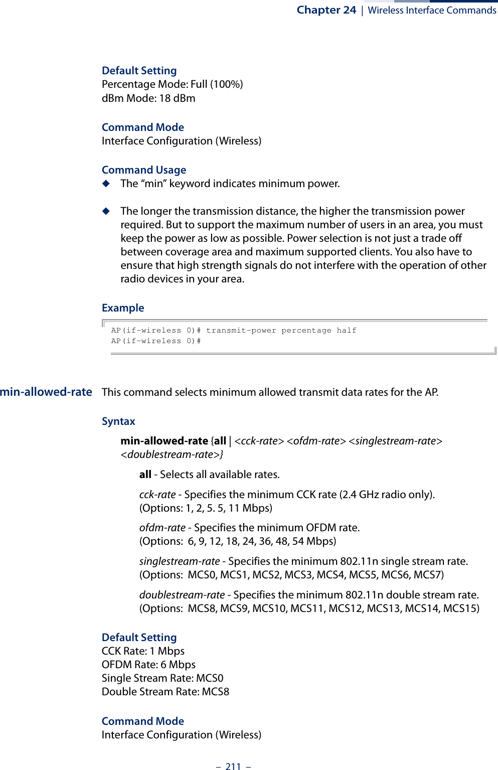 Chapter 24  |  Wireless Interface Commands–  211  –Default Setting Percentage Mode: Full (100%)dBm Mode: 18 dBmCommand Mode Interface Configuration (Wireless)Command Usage ◆The “min” keyword indicates minimum power.◆The longer the transmission distance, the higher the transmission power required. But to support the maximum number of users in an area, you must keep the power as low as possible. Power selection is not just a trade off between coverage area and maximum supported clients. You also have to ensure that high strength signals do not interfere with the operation of other radio devices in your area.ExampleAP(if-wireless 0)# transmit-power percentage halfAP(if-wireless 0)# min-allowed-rate This command selects minimum allowed transmit data rates for the AP.Syntaxmin-allowed-rate {all | &lt;cck-rate&gt; &lt;ofdm-rate&gt; &lt;singlestream-rate&gt; &lt;doublestream-rate&gt;}all - Selects all available rates.cck-rate - Specifies the minimum CCK rate (2.4 GHz radio only). (Options: 1, 2, 5. 5, 11 Mbps)ofdm-rate - Specifies the minimum OFDM rate. (Options:  6, 9, 12, 18, 24, 36, 48, 54 Mbps)singlestream-rate - Specifies the minimum 802.11n single stream rate. (Options:  MCS0, MCS1, MCS2, MCS3, MCS4, MCS5, MCS6, MCS7)doublestream-rate - Specifies the minimum 802.11n double stream rate. (Options:  MCS8, MCS9, MCS10, MCS11, MCS12, MCS13, MCS14, MCS15)Default Setting CCK Rate: 1 MbpsOFDM Rate: 6 MbpsSingle Stream Rate: MCS0Double Stream Rate: MCS8Command Mode Interface Configuration (Wireless)