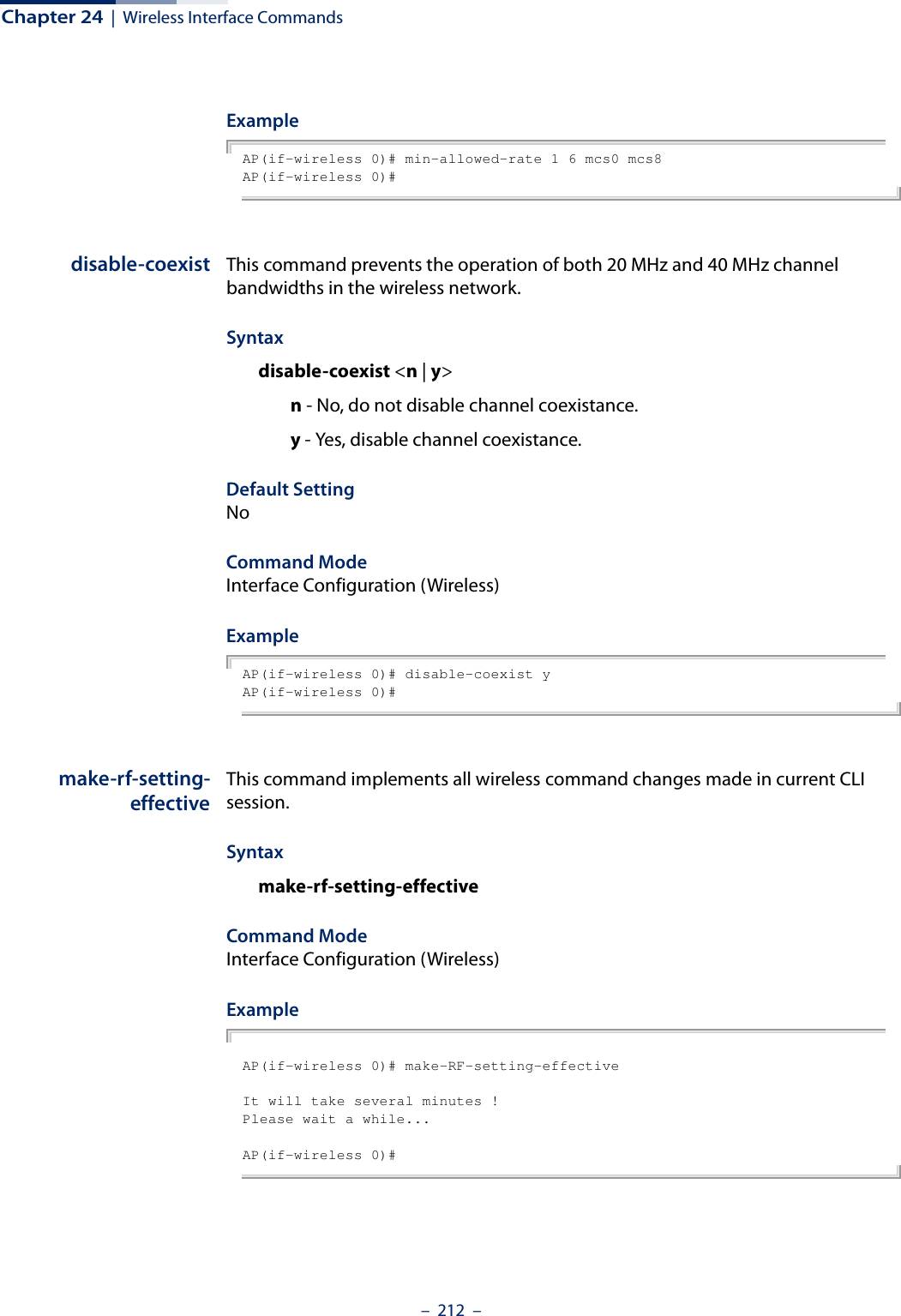 Chapter 24  |  Wireless Interface Commands–  212  –ExampleAP(if-wireless 0)# min-allowed-rate 1 6 mcs0 mcs8AP(if-wireless 0)# disable-coexist This command prevents the operation of both 20 MHz and 40 MHz channel bandwidths in the wireless network.Syntaxdisable-coexist &lt;n | y&gt;n - No, do not disable channel coexistance.y - Yes, disable channel coexistance.Default Setting NoCommand Mode Interface Configuration (Wireless)ExampleAP(if-wireless 0)# disable-coexist yAP(if-wireless 0)# make-rf-setting-effectiveThis command implements all wireless command changes made in current CLI session.Syntaxmake-rf-setting-effectiveCommand ModeInterface Configuration (Wireless)ExampleAP(if-wireless 0)# make-RF-setting-effectiveIt will take several minutes !Please wait a while...AP(if-wireless 0)#