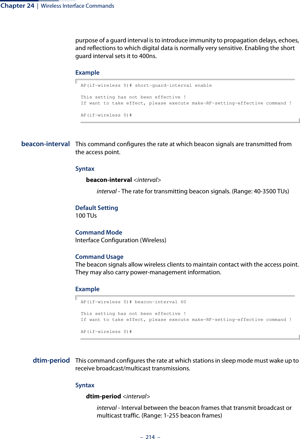 Chapter 24  |  Wireless Interface Commands–  214  –purpose of a guard interval is to introduce immunity to propagation delays, echoes, and reflections to which digital data is normally very sensitive. Enabling the short guard interval sets it to 400ns.ExampleAP(if-wireless 0)# short-guard-interval enableThis setting has not been effective !If want to take effect, please execute make-RF-setting-effective command !AP(if-wireless 0)#beacon-interval This command configures the rate at which beacon signals are transmitted from the access point. Syntaxbeacon-interval &lt;interval&gt;interval - The rate for transmitting beacon signals. (Range: 40-3500 TUs)Default Setting 100 TUsCommand Mode Interface Configuration (Wireless)Command Usage The beacon signals allow wireless clients to maintain contact with the access point. They may also carry power-management information.ExampleAP(if-wireless 0)# beacon-interval 60This setting has not been effective !If want to take effect, please execute make-RF-setting-effective command !AP(if-wireless 0)#dtim-period This command configures the rate at which stations in sleep mode must wake up to receive broadcast/multicast transmissions. Syntaxdtim-period &lt;interval&gt;interval - Interval between the beacon frames that transmit broadcast or multicast traffic. (Range: 1-255 beacon frames)