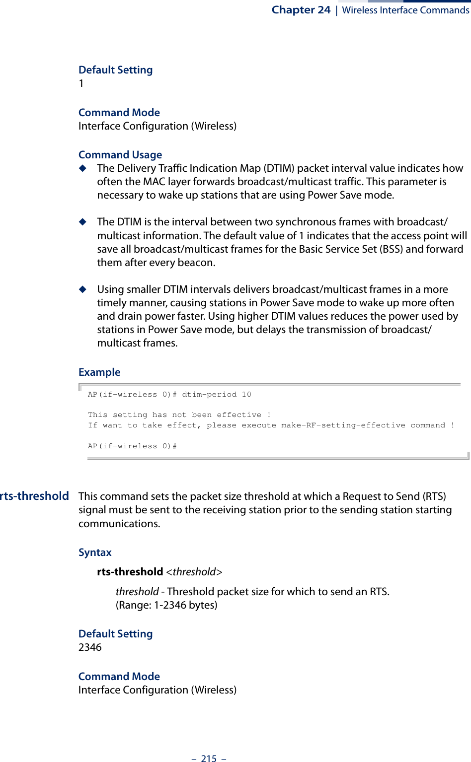 Chapter 24  |  Wireless Interface Commands–  215  –Default Setting 1Command Mode Interface Configuration (Wireless)Command Usage ◆The Delivery Traffic Indication Map (DTIM) packet interval value indicates how often the MAC layer forwards broadcast/multicast traffic. This parameter is necessary to wake up stations that are using Power Save mode.◆The DTIM is the interval between two synchronous frames with broadcast/multicast information. The default value of 1 indicates that the access point will save all broadcast/multicast frames for the Basic Service Set (BSS) and forward them after every beacon.◆Using smaller DTIM intervals delivers broadcast/multicast frames in a more timely manner, causing stations in Power Save mode to wake up more often and drain power faster. Using higher DTIM values reduces the power used by stations in Power Save mode, but delays the transmission of broadcast/multicast frames.ExampleAP(if-wireless 0)# dtim-period 10This setting has not been effective !If want to take effect, please execute make-RF-setting-effective command !AP(if-wireless 0)#rts-threshold This command sets the packet size threshold at which a Request to Send (RTS) signal must be sent to the receiving station prior to the sending station starting communications.Syntaxrts-threshold &lt;threshold&gt;threshold - Threshold packet size for which to send an RTS. (Range: 1-2346 bytes)Default Setting 2346Command Mode Interface Configuration (Wireless)