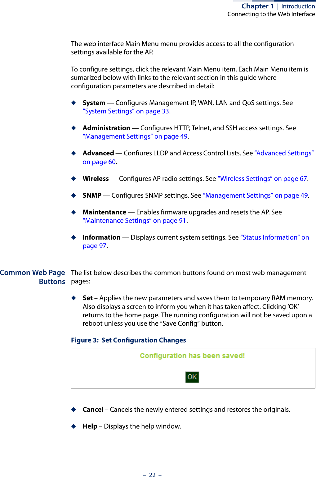 Chapter 1  |  IntroductionConnecting to the Web Interface–  22  –The web interface Main Menu menu provides access to all the configuration settings available for the AP.To configure settings, click the relevant Main Menu item. Each Main Menu item is sumarized below with links to the relevant section in this guide where configuration parameters are described in detail:◆System — Configures Management IP, WAN, LAN and QoS settings. See “System Settings” on page 33.◆Administration — Configures HTTP, Telnet, and SSH access settings. See “Management Settings” on page 49.◆Advanced — Confiures LLDP and Access Control Lists. See “Advanced Settings” on page 60.◆Wireless — Configures AP radio settings. See “Wireless Settings” on page 67.◆SNMP — Configures SNMP settings. See “Management Settings” on page 49.◆Maintentance — Enables firmware upgrades and resets the AP. See “Maintenance Settings” on page 91.◆Information — Displays current system settings. See “Status Information” on page 97.Common Web PageButtonsThe list below describes the common buttons found on most web management pages:◆Set – Applies the new parameters and saves them to temporary RAM memory. Also displays a screen to inform you when it has taken affect. Clicking ‘OK’ returns to the home page. The running configuration will not be saved upon a reboot unless you use the “Save Config” button.Figure 3:  Set Configuration Changes◆Cancel – Cancels the newly entered settings and restores the originals.◆Help – Displays the help window.