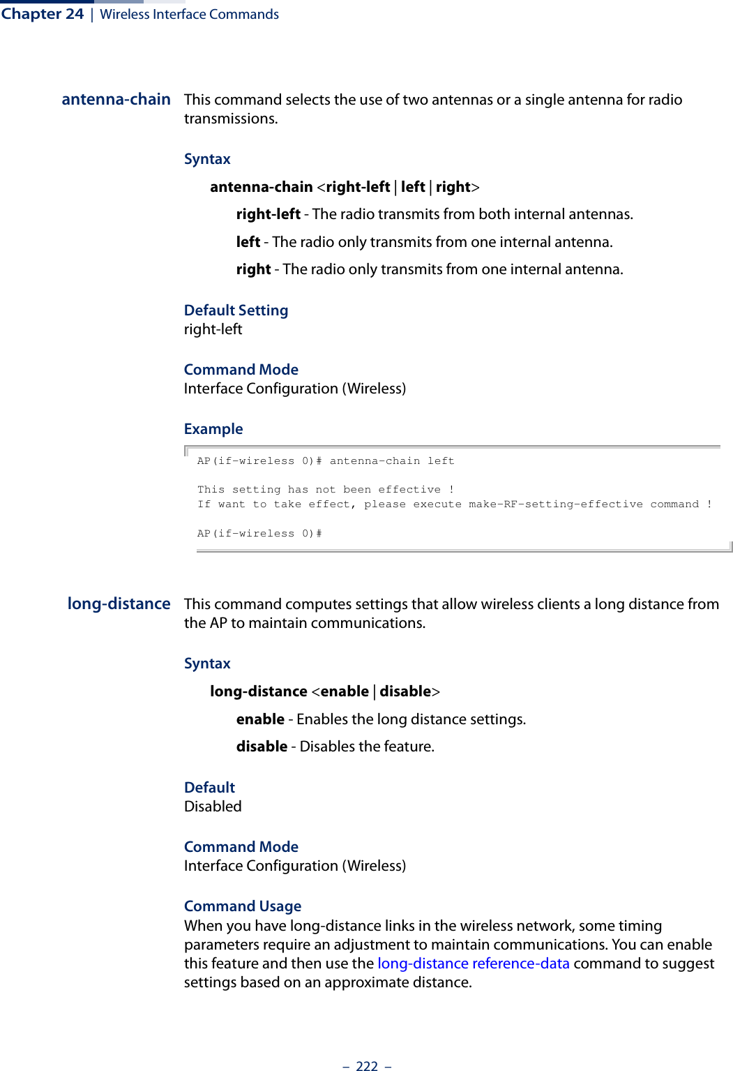 Chapter 24  |  Wireless Interface Commands–  222  –antenna-chain This command selects the use of two antennas or a single antenna for radio transmissions.Syntaxantenna-chain &lt;right-left | left | right&gt;right-left - The radio transmits from both internal antennas. left - The radio only transmits from one internal antenna. right - The radio only transmits from one internal antenna.  Default Settingright-leftCommand ModeInterface Configuration (Wireless)Example AP(if-wireless 0)# antenna-chain leftThis setting has not been effective !If want to take effect, please execute make-RF-setting-effective command !AP(if-wireless 0)#long-distance This command computes settings that allow wireless clients a long distance from the AP to maintain communications.Syntaxlong-distance &lt;enable | disable&gt;enable - Enables the long distance settings. disable - Disables the feature. DefaultDisabledCommand ModeInterface Configuration (Wireless)Command Usage When you have long-distance links in the wireless network, some timing parameters require an adjustment to maintain communications. You can enable this feature and then use the long-distance reference-data command to suggest settings based on an approximate distance.