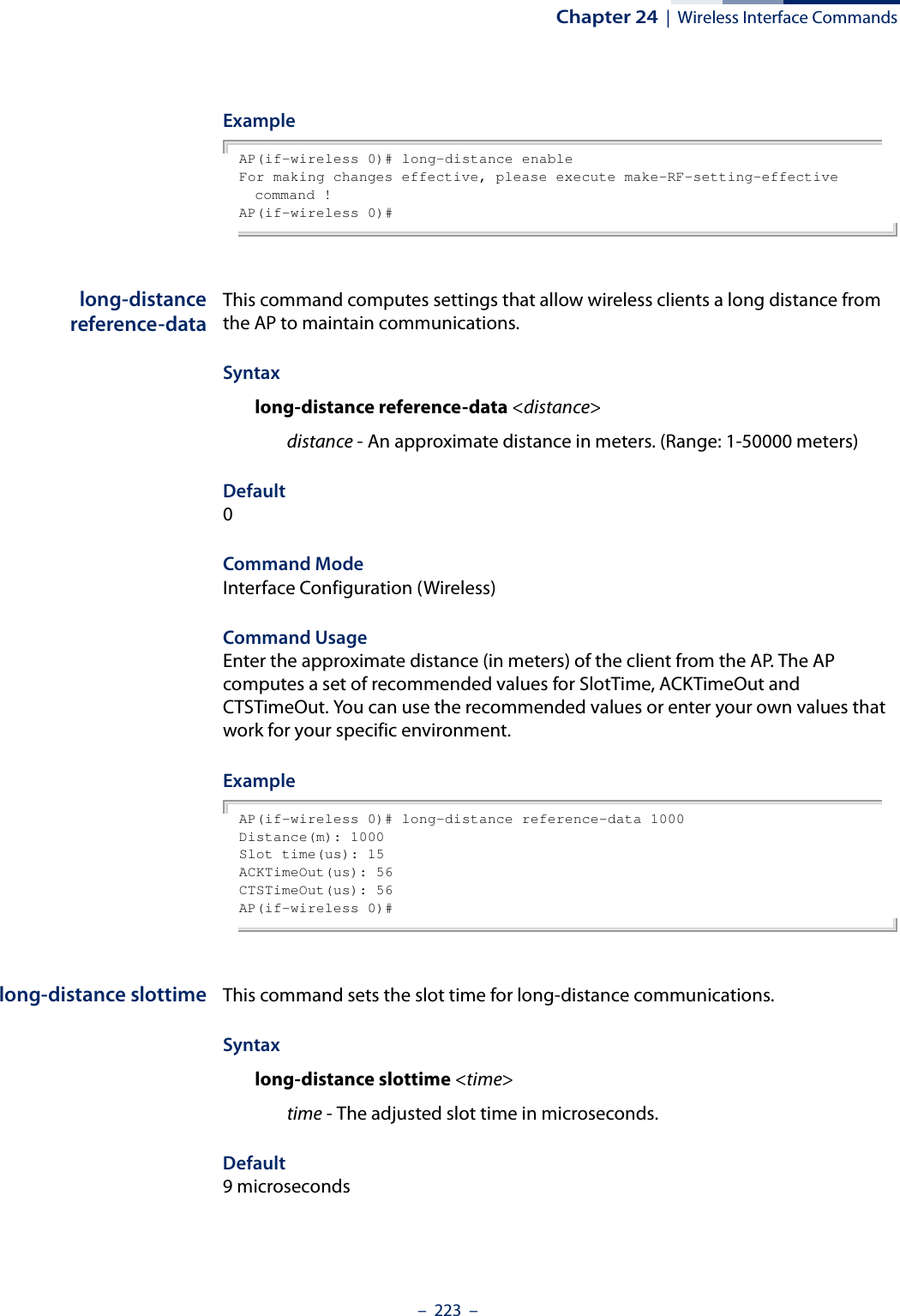 Chapter 24  |  Wireless Interface Commands–  223  –ExampleAP(if-wireless 0)# long-distance enableFor making changes effective, please execute make-RF-setting-effective command !AP(if-wireless 0)#long-distancereference-dataThis command computes settings that allow wireless clients a long distance from the AP to maintain communications.Syntaxlong-distance reference-data &lt;distance&gt;distance - An approximate distance in meters. (Range: 1-50000 meters) Default0Command ModeInterface Configuration (Wireless)Command Usage Enter the approximate distance (in meters) of the client from the AP. The AP computes a set of recommended values for SlotTime, ACKTimeOut and CTSTimeOut. You can use the recommended values or enter your own values that work for your specific environment.ExampleAP(if-wireless 0)# long-distance reference-data 1000Distance(m): 1000Slot time(us): 15ACKTimeOut(us): 56CTSTimeOut(us): 56AP(if-wireless 0)#long-distance slottime This command sets the slot time for long-distance communications.Syntaxlong-distance slottime &lt;time&gt;time - The adjusted slot time in microseconds. Default9 microseconds