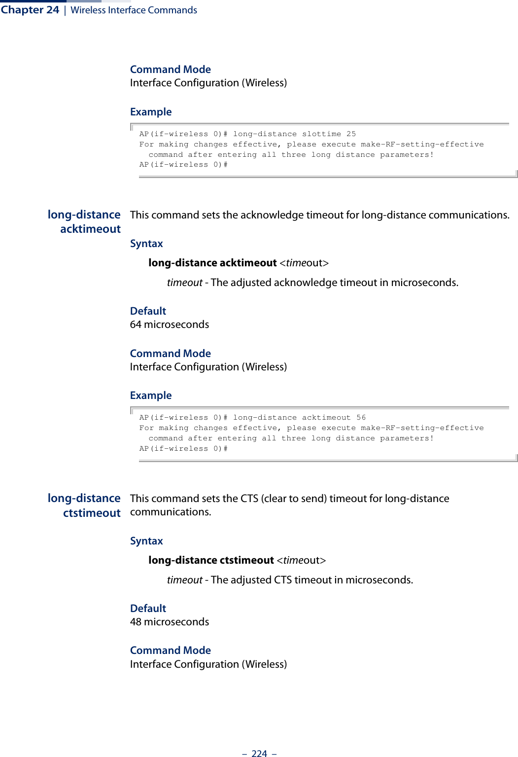 Chapter 24  |  Wireless Interface Commands–  224  –Command ModeInterface Configuration (Wireless)ExampleAP(if-wireless 0)# long-distance slottime 25For making changes effective, please execute make-RF-setting-effective command after entering all three long distance parameters!AP(if-wireless 0)#long-distanceacktimeoutThis command sets the acknowledge timeout for long-distance communications.Syntaxlong-distance acktimeout &lt;timeout&gt;timeout - The adjusted acknowledge timeout in microseconds. Default64 microsecondsCommand ModeInterface Configuration (Wireless)ExampleAP(if-wireless 0)# long-distance acktimeout 56For making changes effective, please execute make-RF-setting-effective command after entering all three long distance parameters!AP(if-wireless 0)#long-distancectstimeoutThis command sets the CTS (clear to send) timeout for long-distance communications.Syntaxlong-distance ctstimeout &lt;timeout&gt;timeout - The adjusted CTS timeout in microseconds. Default48 microsecondsCommand ModeInterface Configuration (Wireless)