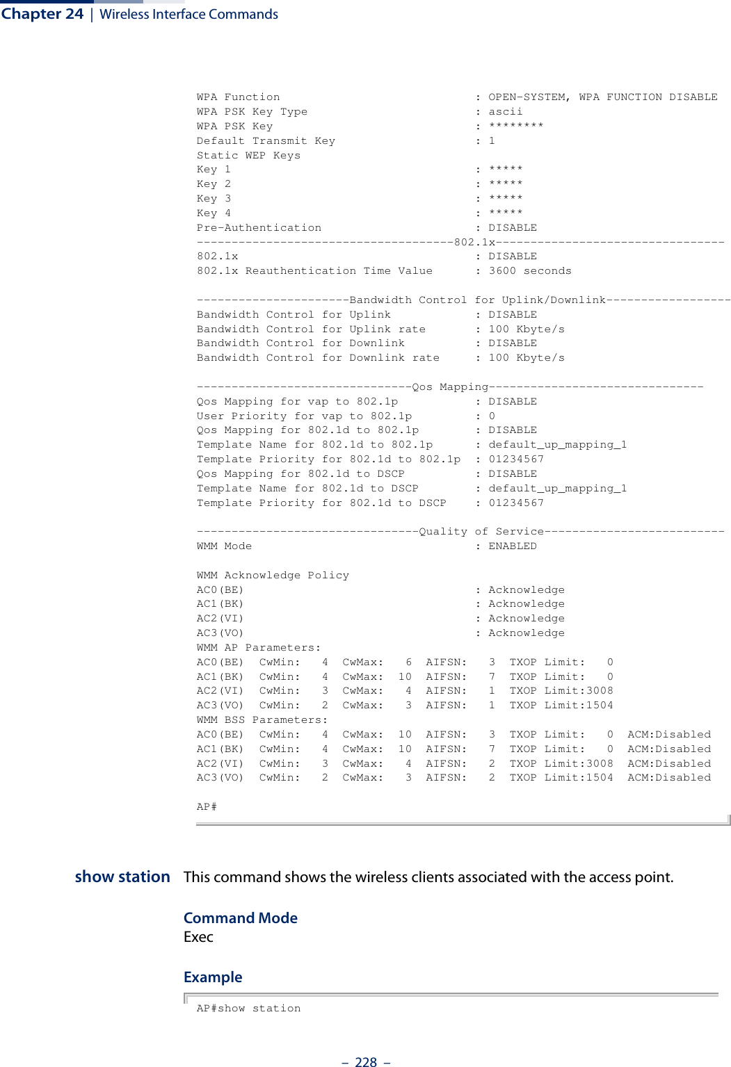 Chapter 24  |  Wireless Interface Commands–  228  –WPA Function                            : OPEN-SYSTEM, WPA FUNCTION DISABLEWPA PSK Key Type                        : asciiWPA PSK Key                             : ********Default Transmit Key                    : 1Static WEP KeysKey 1                                   : *****Key 2                                   : *****Key 3                                   : *****Key 4                                   : *****Pre-Authentication                      : DISABLE-------------------------------------802.1x---------------------------------802.1x                                  : DISABLE802.1x Reauthentication Time Value      : 3600 seconds----------------------Bandwidth Control for Uplink/Downlink------------------Bandwidth Control for Uplink            : DISABLEBandwidth Control for Uplink rate       : 100 Kbyte/sBandwidth Control for Downlink          : DISABLEBandwidth Control for Downlink rate     : 100 Kbyte/s-------------------------------Qos Mapping-------------------------------Qos Mapping for vap to 802.1p           : DISABLEUser Priority for vap to 802.1p         : 0Qos Mapping for 802.1d to 802.1p        : DISABLETemplate Name for 802.1d to 802.1p      : default_up_mapping_1Template Priority for 802.1d to 802.1p  : 01234567Qos Mapping for 802.1d to DSCP          : DISABLETemplate Name for 802.1d to DSCP        : default_up_mapping_1Template Priority for 802.1d to DSCP    : 01234567--------------------------------Quality of Service--------------------------WMM Mode                                : ENABLEDWMM Acknowledge PolicyAC0(BE)                                 : AcknowledgeAC1(BK)                                 : AcknowledgeAC2(VI)                                 : AcknowledgeAC3(VO)                                 : AcknowledgeWMM AP Parameters:AC0(BE)  CwMin:   4  CwMax:   6  AIFSN:   3  TXOP Limit:   0AC1(BK)  CwMin:   4  CwMax:  10  AIFSN:   7  TXOP Limit:   0AC2(VI)  CwMin:   3  CwMax:   4  AIFSN:   1  TXOP Limit:3008AC3(VO)  CwMin:   2  CwMax:   3  AIFSN:   1  TXOP Limit:1504WMM BSS Parameters:AC0(BE)  CwMin:   4  CwMax:  10  AIFSN:   3  TXOP Limit:   0  ACM:DisabledAC1(BK)  CwMin:   4  CwMax:  10  AIFSN:   7  TXOP Limit:   0  ACM:DisabledAC2(VI)  CwMin:   3  CwMax:   4  AIFSN:   2  TXOP Limit:3008  ACM:DisabledAC3(VO)  CwMin:   2  CwMax:   3  AIFSN:   2  TXOP Limit:1504  ACM:DisabledAP#show station This command shows the wireless clients associated with the access point.Command Mode ExecExample AP#show station