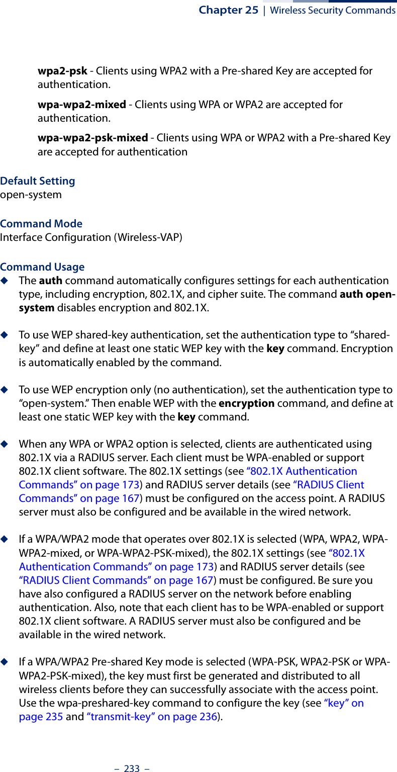 Chapter 25  |  Wireless Security Commands–  233  –wpa2-psk - Clients using WPA2 with a Pre-shared Key are accepted for authentication.wpa-wpa2-mixed - Clients using WPA or WPA2 are accepted for authentication.wpa-wpa2-psk-mixed - Clients using WPA or WPA2 with a Pre-shared Key are accepted for authenticationDefault Setting open-systemCommand Mode Interface Configuration (Wireless-VAP)Command Usage ◆The auth command automatically configures settings for each authentication type, including encryption, 802.1X, and cipher suite. The command auth open-system disables encryption and 802.1X.◆To use WEP shared-key authentication, set the authentication type to “shared-key” and define at least one static WEP key with the key command. Encryption is automatically enabled by the command.◆To use WEP encryption only (no authentication), set the authentication type to “open-system.” Then enable WEP with the encryption command, and define at least one static WEP key with the key command.◆When any WPA or WPA2 option is selected, clients are authenticated using 802.1X via a RADIUS server. Each client must be WPA-enabled or support 802.1X client software. The 802.1X settings (see “802.1X Authentication Commands” on page 173) and RADIUS server details (see “RADIUS Client Commands” on page 167) must be configured on the access point. A RADIUS server must also be configured and be available in the wired network.◆If a WPA/WPA2 mode that operates over 802.1X is selected (WPA, WPA2, WPA-WPA2-mixed, or WPA-WPA2-PSK-mixed), the 802.1X settings (see “802.1X Authentication Commands” on page 173) and RADIUS server details (see “RADIUS Client Commands” on page 167) must be configured. Be sure you have also configured a RADIUS server on the network before enabling authentication. Also, note that each client has to be WPA-enabled or support 802.1X client software. A RADIUS server must also be configured and be available in the wired network.◆If a WPA/WPA2 Pre-shared Key mode is selected (WPA-PSK, WPA2-PSK or WPA-WPA2-PSK-mixed), the key must first be generated and distributed to all wireless clients before they can successfully associate with the access point. Use the wpa-preshared-key command to configure the key (see “key” on page 235 and “transmit-key” on page 236).  