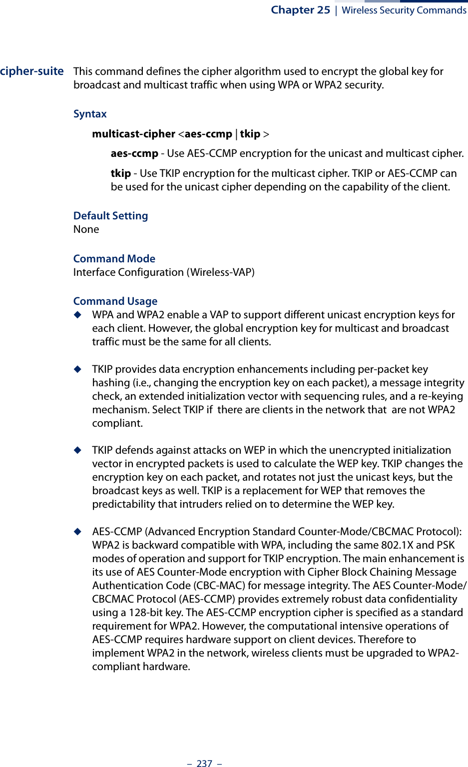 Chapter 25  |  Wireless Security Commands–  237  –cipher-suite This command defines the cipher algorithm used to encrypt the global key for broadcast and multicast traffic when using WPA or WPA2 security. Syntaxmulticast-cipher &lt;aes-ccmp | tkip &gt;aes-ccmp - Use AES-CCMP encryption for the unicast and multicast cipher.tkip - Use TKIP encryption for the multicast cipher. TKIP or AES-CCMP can be used for the unicast cipher depending on the capability of the client. Default Setting NoneCommand Mode Interface Configuration (Wireless-VAP)Command Usage ◆WPA and WPA2 enable a VAP to support different unicast encryption keys for each client. However, the global encryption key for multicast and broadcast traffic must be the same for all clients.◆TKIP provides data encryption enhancements including per-packet key hashing (i.e., changing the encryption key on each packet), a message integrity check, an extended initialization vector with sequencing rules, and a re-keying mechanism. Select TKIP if  there are clients in the network that  are not WPA2 compliant.◆TKIP defends against attacks on WEP in which the unencrypted initialization vector in encrypted packets is used to calculate the WEP key. TKIP changes the encryption key on each packet, and rotates not just the unicast keys, but the broadcast keys as well. TKIP is a replacement for WEP that removes the predictability that intruders relied on to determine the WEP key. ◆AES-CCMP (Advanced Encryption Standard Counter-Mode/CBCMAC Protocol): WPA2 is backward compatible with WPA, including the same 802.1X and PSK modes of operation and support for TKIP encryption. The main enhancement is its use of AES Counter-Mode encryption with Cipher Block Chaining Message Authentication Code (CBC-MAC) for message integrity. The AES Counter-Mode/CBCMAC Protocol (AES-CCMP) provides extremely robust data confidentiality using a 128-bit key. The AES-CCMP encryption cipher is specified as a standard requirement for WPA2. However, the computational intensive operations of AES-CCMP requires hardware support on client devices. Therefore to implement WPA2 in the network, wireless clients must be upgraded to WPA2-compliant hardware.