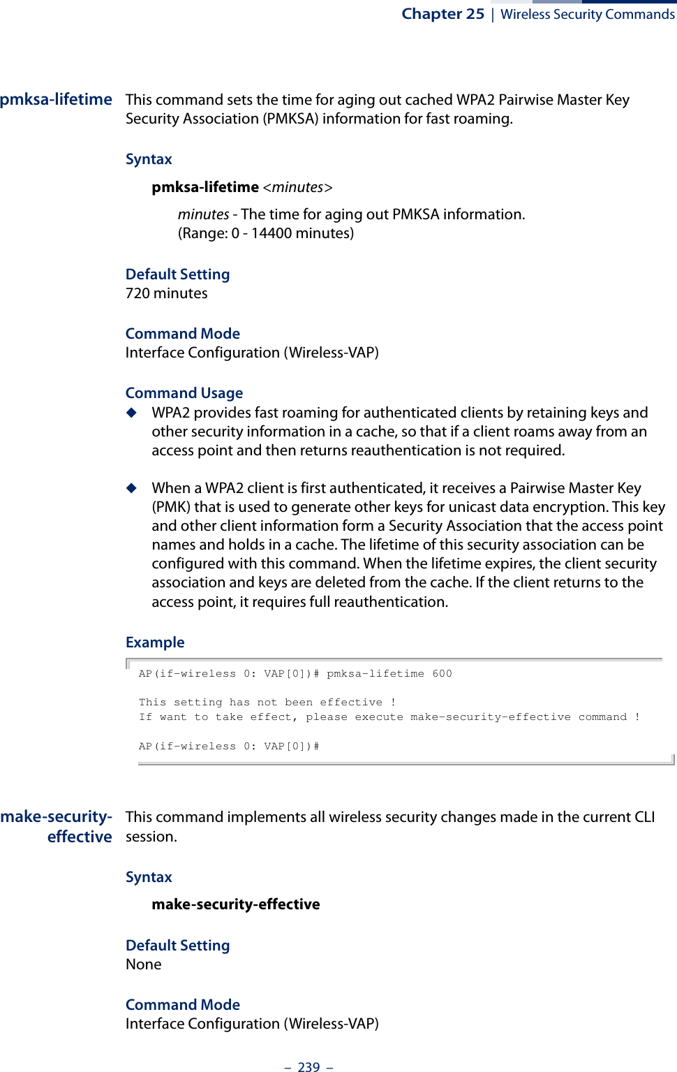Chapter 25  |  Wireless Security Commands–  239  –pmksa-lifetime This command sets the time for aging out cached WPA2 Pairwise Master Key Security Association (PMKSA) information for fast roaming.Syntaxpmksa-lifetime &lt;minutes&gt;minutes - The time for aging out PMKSA information. (Range: 0 - 14400 minutes)Default Setting 720 minutesCommand Mode Interface Configuration (Wireless-VAP)Command Usage ◆WPA2 provides fast roaming for authenticated clients by retaining keys and other security information in a cache, so that if a client roams away from an access point and then returns reauthentication is not required. ◆When a WPA2 client is first authenticated, it receives a Pairwise Master Key (PMK) that is used to generate other keys for unicast data encryption. This key and other client information form a Security Association that the access point names and holds in a cache. The lifetime of this security association can be configured with this command. When the lifetime expires, the client security association and keys are deleted from the cache. If the client returns to the access point, it requires full reauthentication.ExampleAP(if-wireless 0: VAP[0])# pmksa-lifetime 600This setting has not been effective !If want to take effect, please execute make-security-effective command !AP(if-wireless 0: VAP[0])#make-security-effectiveThis command implements all wireless security changes made in the current CLI session.Syntaxmake-security-effectiveDefault Setting NoneCommand Mode Interface Configuration (Wireless-VAP)