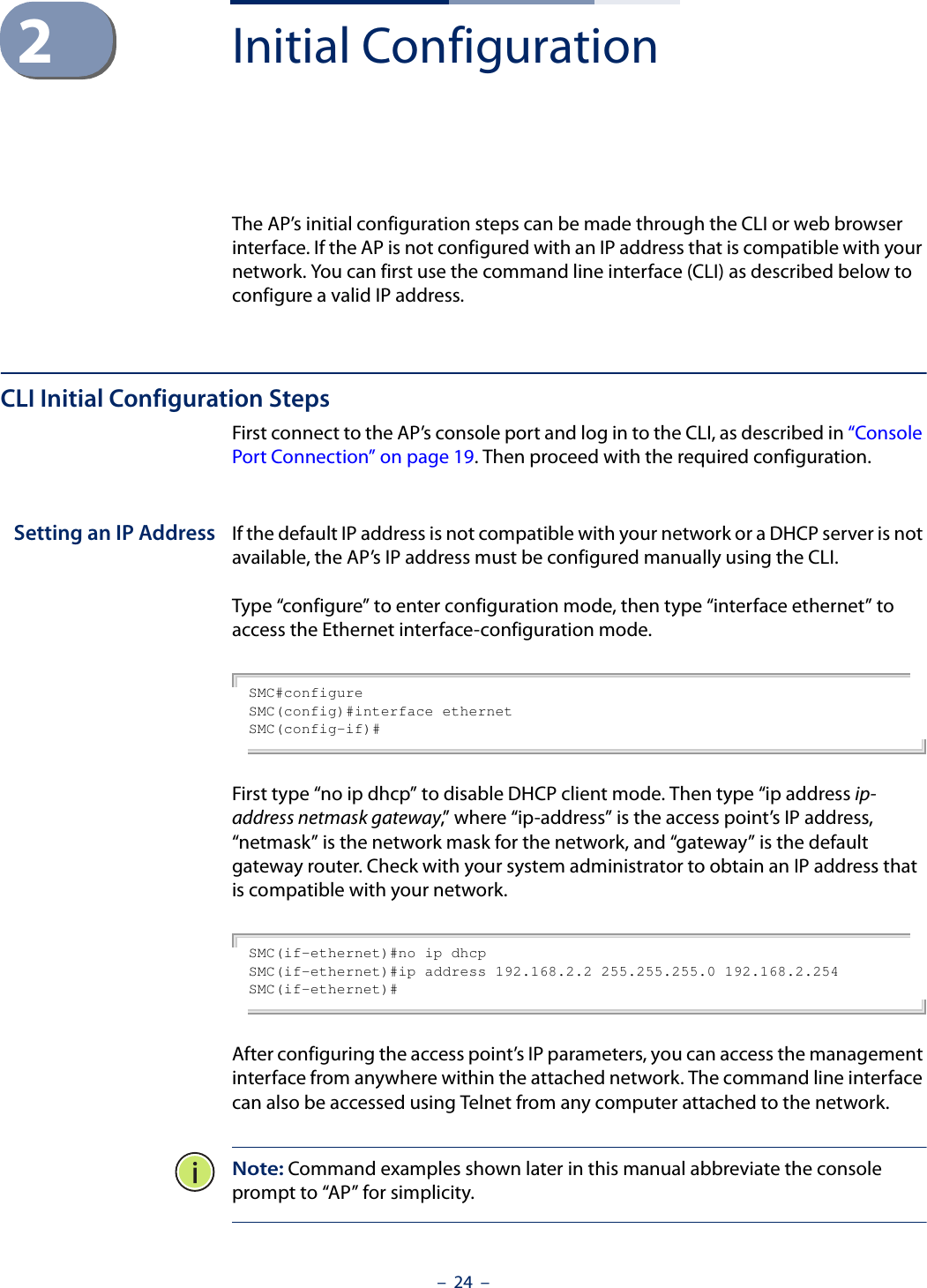 –  24  –2Initial ConfigurationThe AP’s initial configuration steps can be made through the CLI or web browser interface. If the AP is not configured with an IP address that is compatible with your network. You can first use the command line interface (CLI) as described below to configure a valid IP address. CLI Initial Configuration StepsFirst connect to the AP’s console port and log in to the CLI, as described in “Console Port Connection” on page 19. Then proceed with the required configuration.Setting an IP Address If the default IP address is not compatible with your network or a DHCP server is not available, the AP’s IP address must be configured manually using the CLI. Type “configure” to enter configuration mode, then type “interface ethernet” to access the Ethernet interface-configuration mode.SMC#configureSMC(config)#interface ethernetSMC(config-if)#First type “no ip dhcp” to disable DHCP client mode. Then type “ip address ip-address netmask gateway,” where “ip-address” is the access point’s IP address, “netmask” is the network mask for the network, and “gateway” is the default gateway router. Check with your system administrator to obtain an IP address that is compatible with your network.SMC(if-ethernet)#no ip dhcpSMC(if-ethernet)#ip address 192.168.2.2 255.255.255.0 192.168.2.254SMC(if-ethernet)#After configuring the access point’s IP parameters, you can access the management interface from anywhere within the attached network. The command line interface can also be accessed using Telnet from any computer attached to the network. Note: Command examples shown later in this manual abbreviate the console prompt to “AP” for simplicity.