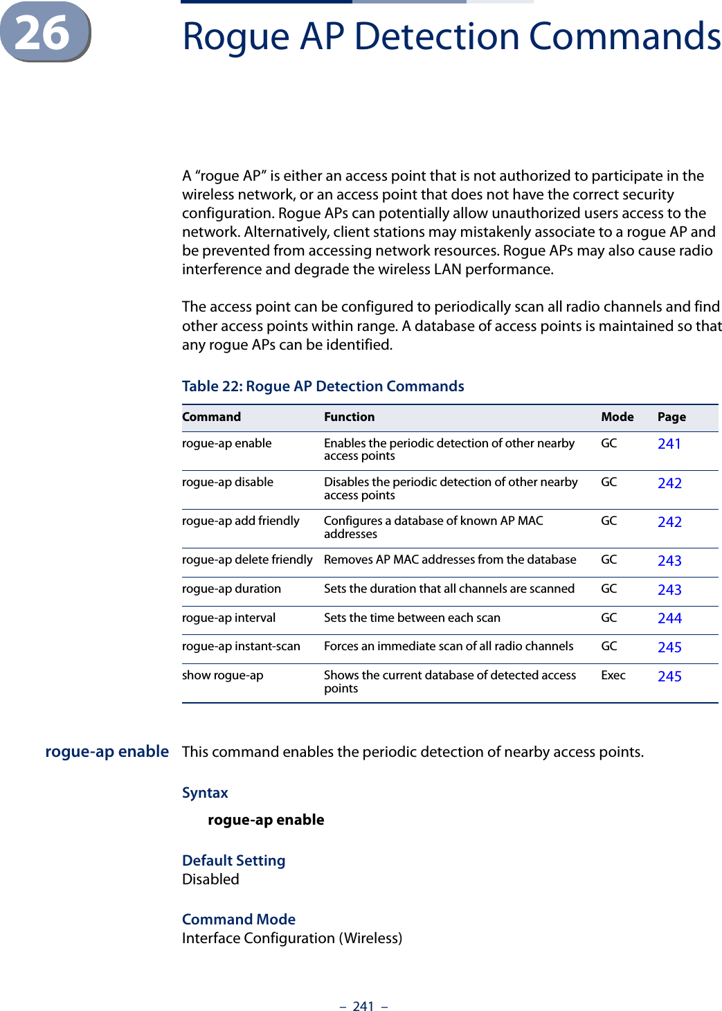 –  241  –26 Rogue AP Detection CommandsA “rogue AP” is either an access point that is not authorized to participate in the wireless network, or an access point that does not have the correct security configuration. Rogue APs can potentially allow unauthorized users access to the network. Alternatively, client stations may mistakenly associate to a rogue AP and be prevented from accessing network resources. Rogue APs may also cause radio interference and degrade the wireless LAN performance.The access point can be configured to periodically scan all radio channels and find other access points within range. A database of access points is maintained so that any rogue APs can be identified.rogue-ap enable This command enables the periodic detection of nearby access points. Syntaxrogue-ap enableDefault SettingDisabledCommand Mode Interface Configuration (Wireless)Table 22: Rogue AP Detection CommandsCommand Function Mode Pagerogue-ap enable Enables the periodic detection of other nearby access points GC 241rogue-ap disable Disables the periodic detection of other nearby access points GC 242rogue-ap add friendly Configures a database of known AP MAC addresses GC 242rogue-ap delete friendly Removes AP MAC addresses from the database GC 243rogue-ap duration Sets the duration that all channels are scanned GC 243rogue-ap interval Sets the time between each scan GC 244rogue-ap instant-scan Forces an immediate scan of all radio channels GC 245show rogue-ap Shows the current database of detected access points Exec 245