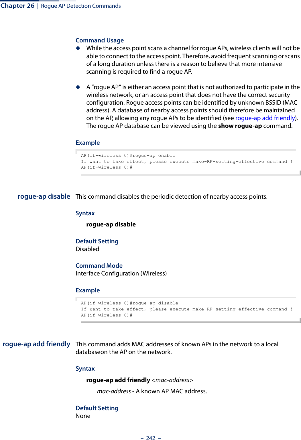 Chapter 26  |  Rogue AP Detection Commands–  242  –Command Usage ◆While the access point scans a channel for rogue APs, wireless clients will not be able to connect to the access point. Therefore, avoid frequent scanning or scans of a long duration unless there is a reason to believe that more intensive scanning is required to find a rogue AP.◆A “rogue AP” is either an access point that is not authorized to participate in the wireless network, or an access point that does not have the correct security configuration. Rogue access points can be identified by unknown BSSID (MAC address). A database of nearby access points should therefore be maintained on the AP, allowing any rogue APs to be identified (see rogue-ap add friendly). The rogue AP database can be viewed using the show rogue-ap command.ExampleAP(if-wireless 0)#rogue-ap enableIf want to take effect, please execute make-RF-setting-effective command !AP(if-wireless 0)# rogue-ap disable This command disables the periodic detection of nearby access points. Syntaxrogue-ap disableDefault SettingDisabledCommand Mode Interface Configuration (Wireless)ExampleAP(if-wireless 0)#rogue-ap disableIf want to take effect, please execute make-RF-setting-effective command !AP(if-wireless 0)# rogue-ap add friendly This command adds MAC addresses of known APs in the network to a local databaseon the AP on the network. Syntaxrogue-ap add friendly &lt;mac-address&gt;mac-address - A known AP MAC address.Default SettingNone