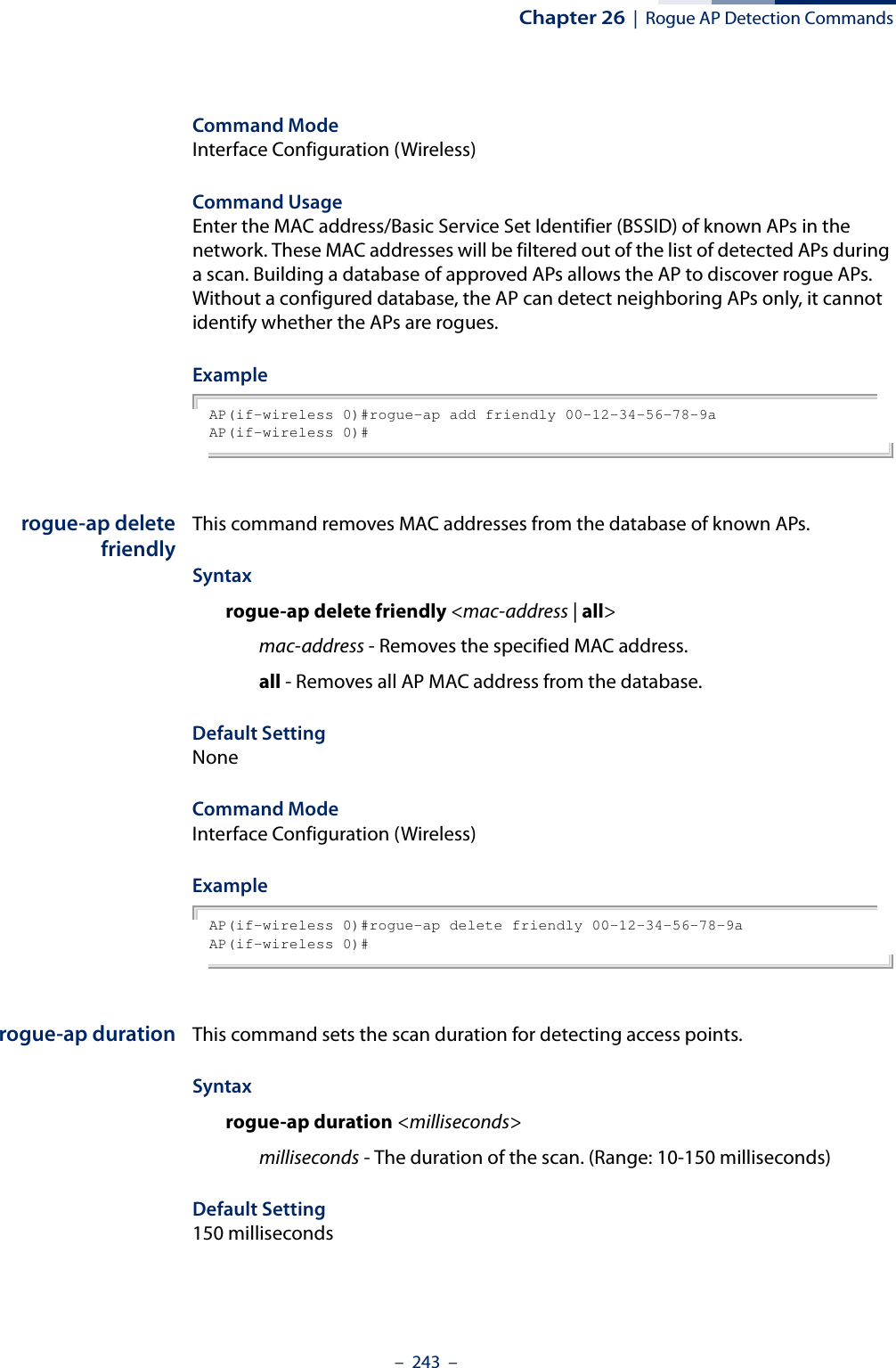 Chapter 26  |  Rogue AP Detection Commands–  243  –Command Mode Interface Configuration (Wireless)Command Usage Enter the MAC address/Basic Service Set Identifier (BSSID) of known APs in the network. These MAC addresses will be filtered out of the list of detected APs during a scan. Building a database of approved APs allows the AP to discover rogue APs. Without a configured database, the AP can detect neighboring APs only, it cannot identify whether the APs are rogues. ExampleAP(if-wireless 0)#rogue-ap add friendly 00-12-34-56-78-9aAP(if-wireless 0)# rogue-ap deletefriendlyThis command removes MAC addresses from the database of known APs. Syntaxrogue-ap delete friendly &lt;mac-address | all&gt;mac-address - Removes the specified MAC address.all - Removes all AP MAC address from the database.Default SettingNoneCommand Mode Interface Configuration (Wireless)ExampleAP(if-wireless 0)#rogue-ap delete friendly 00-12-34-56-78-9aAP(if-wireless 0)# rogue-ap duration This command sets the scan duration for detecting access points.Syntaxrogue-ap duration &lt;milliseconds&gt;milliseconds - The duration of the scan. (Range: 10-150 milliseconds)Default Setting150 milliseconds