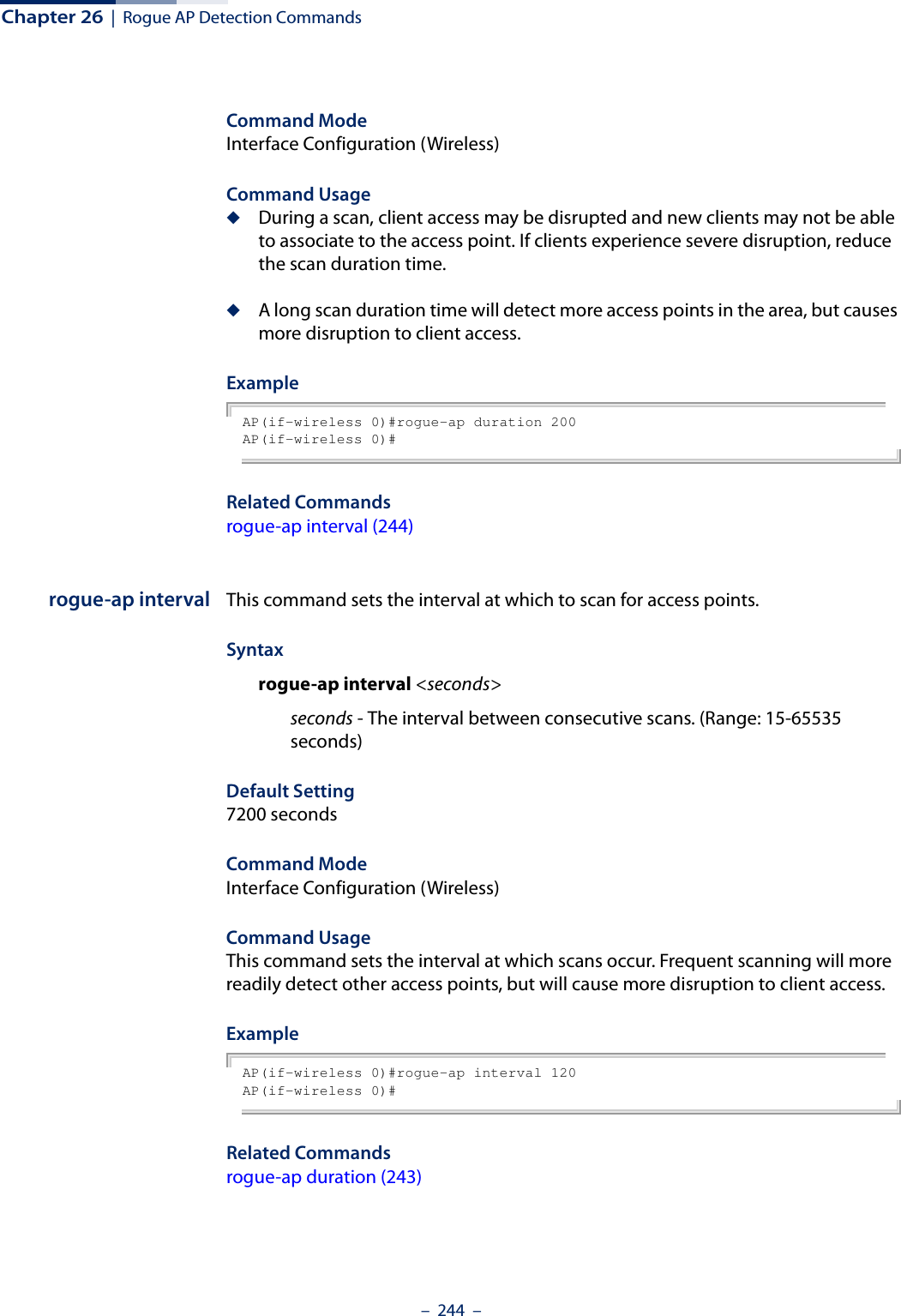 Chapter 26  |  Rogue AP Detection Commands–  244  –Command Mode Interface Configuration (Wireless)Command Usage ◆During a scan, client access may be disrupted and new clients may not be able to associate to the access point. If clients experience severe disruption, reduce the scan duration time.◆A long scan duration time will detect more access points in the area, but causes more disruption to client access.ExampleAP(if-wireless 0)#rogue-ap duration 200AP(if-wireless 0)# Related Commandsrogue-ap interval (244)rogue-ap interval This command sets the interval at which to scan for access points.Syntaxrogue-ap interval &lt;seconds&gt;seconds - The interval between consecutive scans. (Range: 15-65535 seconds)Default Setting7200 secondsCommand Mode Interface Configuration (Wireless)Command Usage This command sets the interval at which scans occur. Frequent scanning will more readily detect other access points, but will cause more disruption to client access.ExampleAP(if-wireless 0)#rogue-ap interval 120AP(if-wireless 0)# Related Commandsrogue-ap duration (243)