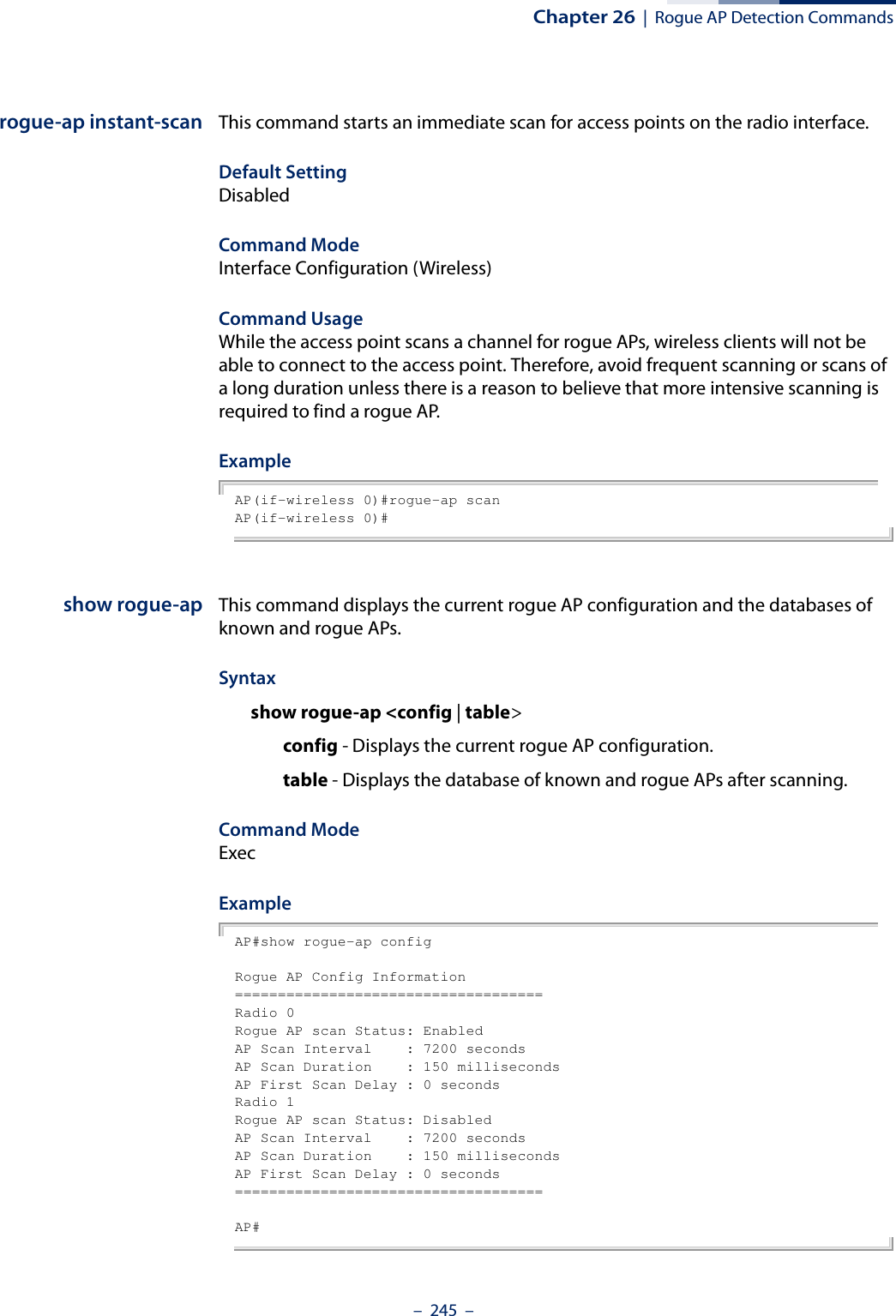 Chapter 26  |  Rogue AP Detection Commands–  245  –rogue-ap instant-scan This command starts an immediate scan for access points on the radio interface.Default SettingDisabledCommand Mode Interface Configuration (Wireless)Command Usage While the access point scans a channel for rogue APs, wireless clients will not be able to connect to the access point. Therefore, avoid frequent scanning or scans of a long duration unless there is a reason to believe that more intensive scanning is required to find a rogue AP.ExampleAP(if-wireless 0)#rogue-ap scanAP(if-wireless 0)# show rogue-ap This command displays the current rogue AP configuration and the databases of known and rogue APs.Syntaxshow rogue-ap &lt;config | table&gt;config - Displays the current rogue AP configuration.table - Displays the database of known and rogue APs after scanning.Command Mode ExecExampleAP#show rogue-ap configRogue AP Config Information====================================Radio 0Rogue AP scan Status: EnabledAP Scan Interval    : 7200 secondsAP Scan Duration    : 150 millisecondsAP First Scan Delay : 0 secondsRadio 1Rogue AP scan Status: DisabledAP Scan Interval    : 7200 secondsAP Scan Duration    : 150 millisecondsAP First Scan Delay : 0 seconds====================================AP#