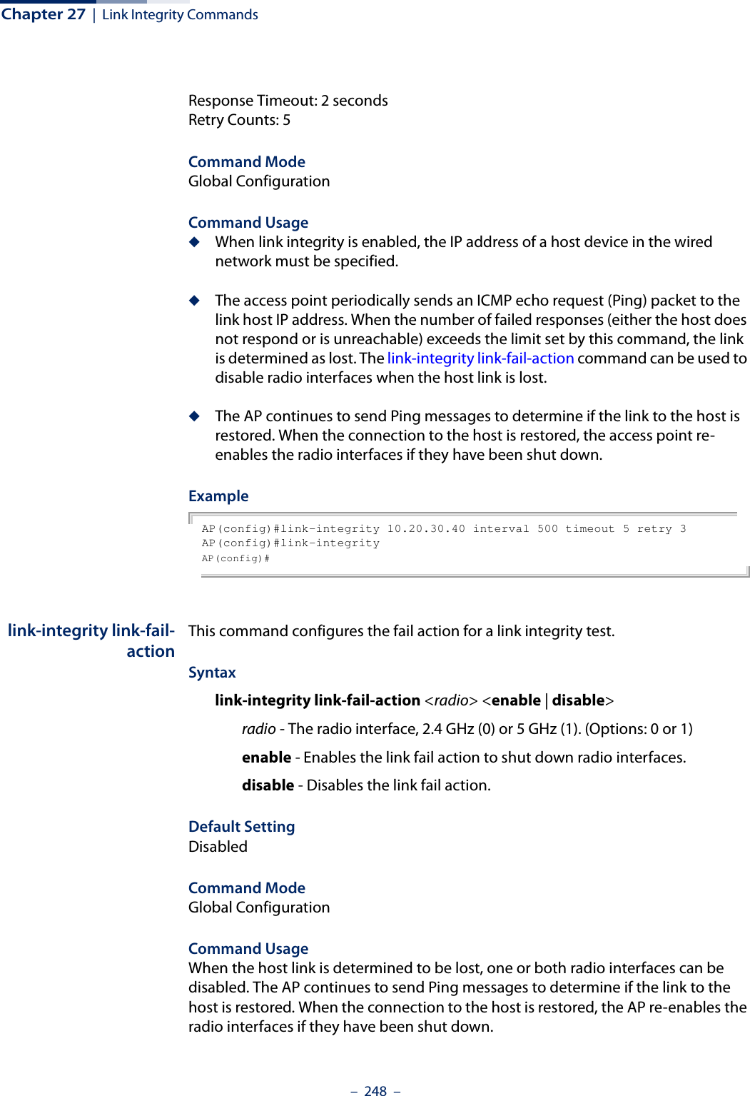 Chapter 27  |  Link Integrity Commands–  248  –Response Timeout: 2 secondsRetry Counts: 5Command Mode Global ConfigurationCommand Usage ◆When link integrity is enabled, the IP address of a host device in the wired network must be specified.◆The access point periodically sends an ICMP echo request (Ping) packet to the link host IP address. When the number of failed responses (either the host does not respond or is unreachable) exceeds the limit set by this command, the link is determined as lost. The link-integrity link-fail-action command can be used to disable radio interfaces when the host link is lost.◆The AP continues to send Ping messages to determine if the link to the host is restored. When the connection to the host is restored, the access point re-enables the radio interfaces if they have been shut down.ExampleAP(config)#link-integrity 10.20.30.40 interval 500 timeout 5 retry 3AP(config)#link-integrityAP(config)# link-integrity link-fail-actionThis command configures the fail action for a link integrity test. Syntaxlink-integrity link-fail-action &lt;radio&gt; &lt;enable | disable&gt; radio - The radio interface, 2.4 GHz (0) or 5 GHz (1). (Options: 0 or 1)enable - Enables the link fail action to shut down radio interfaces.disable - Disables the link fail action.Default SettingDisabledCommand Mode Global ConfigurationCommand Usage When the host link is determined to be lost, one or both radio interfaces can be disabled. The AP continues to send Ping messages to determine if the link to the host is restored. When the connection to the host is restored, the AP re-enables the radio interfaces if they have been shut down.