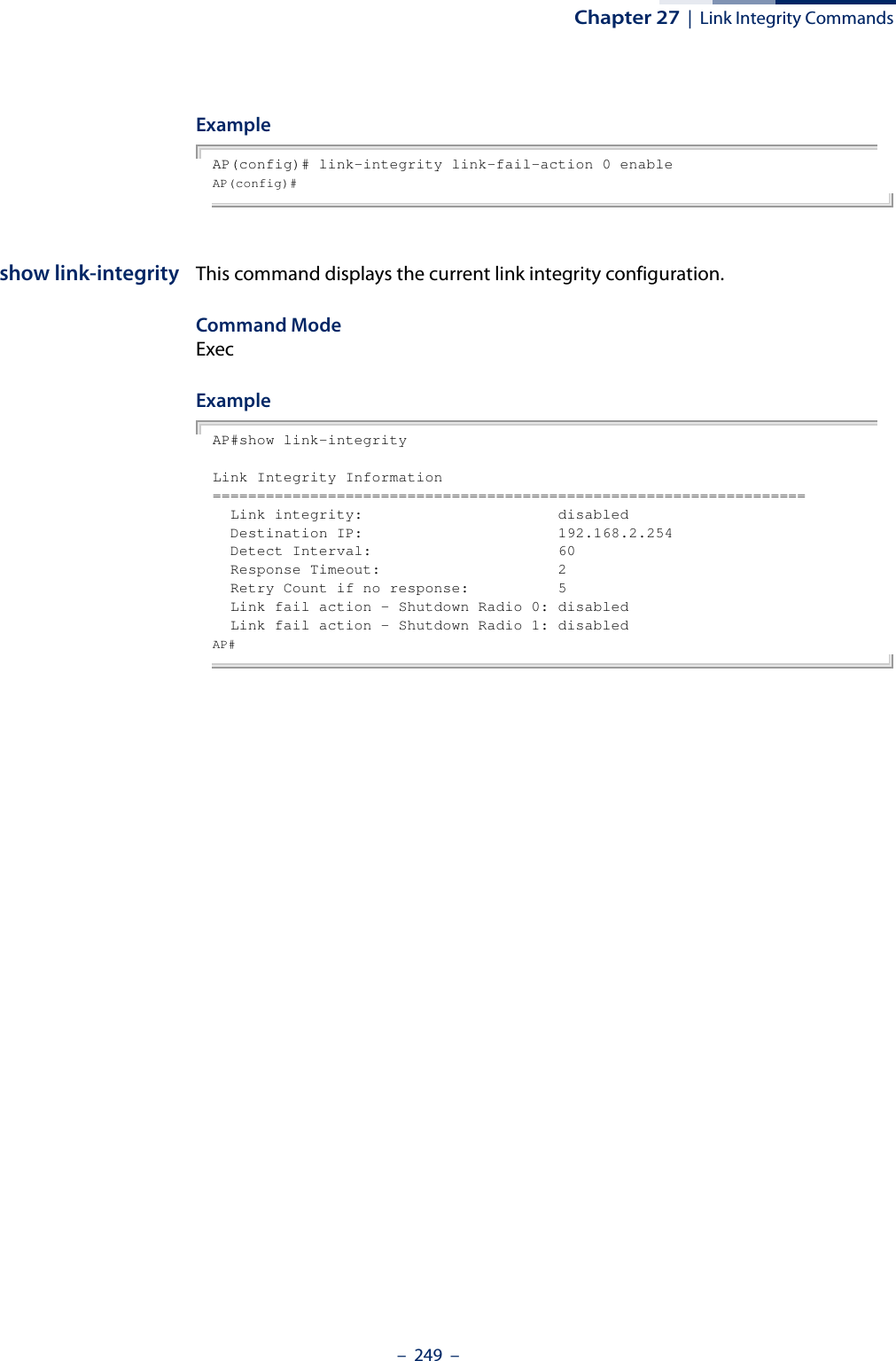 Chapter 27  |  Link Integrity Commands–  249  –ExampleAP(config)# link-integrity link-fail-action 0 enableAP(config)# show link-integrity This command displays the current link integrity configuration.Command Mode ExecExampleAP#show link-integrityLink Integrity Information===================================================================  Link integrity:                      disabled  Destination IP:                      192.168.2.254  Detect Interval:                     60  Response Timeout:                    2  Retry Count if no response:          5  Link fail action - Shutdown Radio 0: disabled  Link fail action - Shutdown Radio 1: disabledAP# 