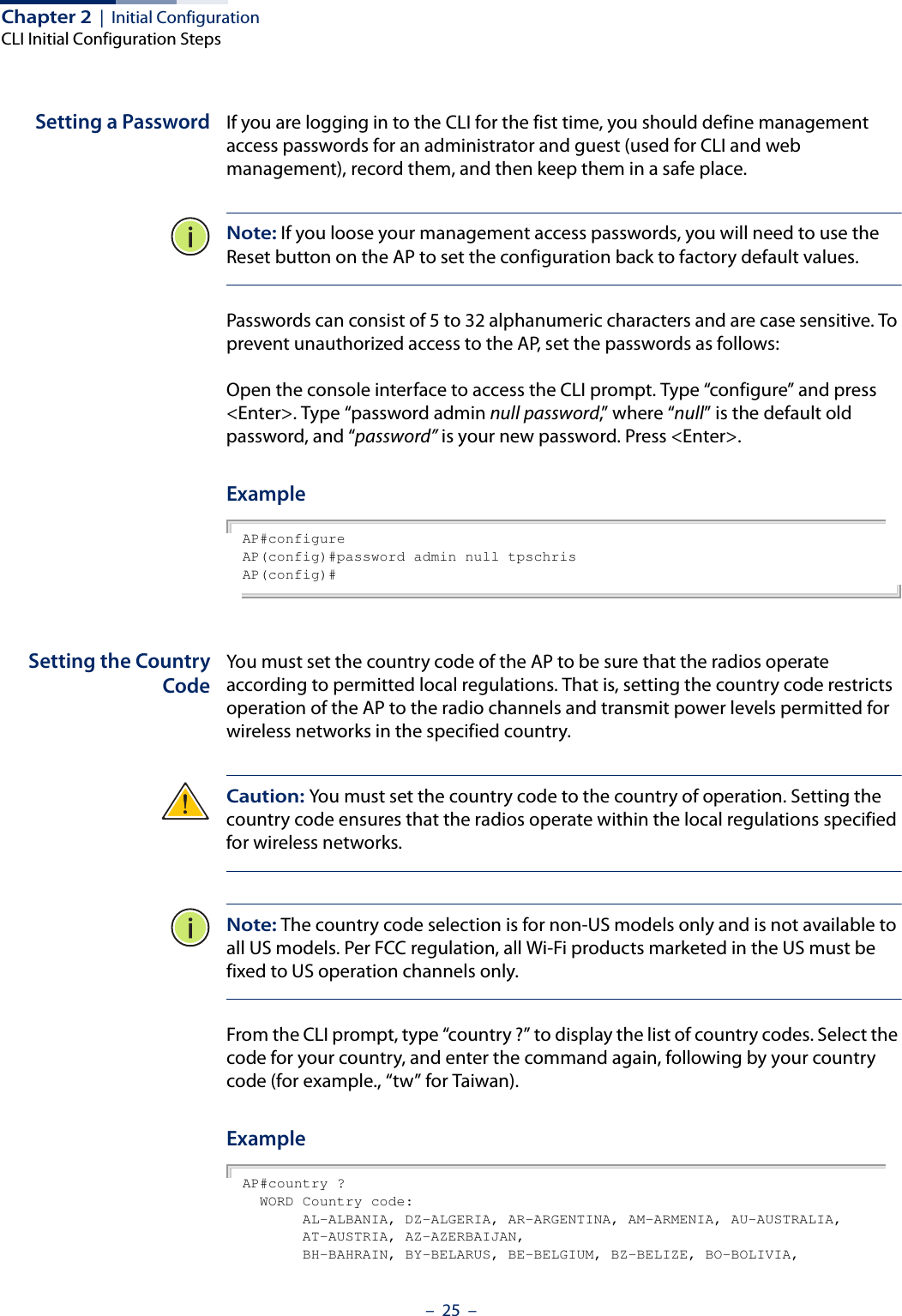 Chapter 2  |  Initial ConfigurationCLI Initial Configuration Steps–  25  –Setting a Password If you are logging in to the CLI for the fist time, you should define management access passwords for an administrator and guest (used for CLI and web management), record them, and then keep them in a safe place.Note: If you loose your management access passwords, you will need to use the Reset button on the AP to set the configuration back to factory default values.Passwords can consist of 5 to 32 alphanumeric characters and are case sensitive. To prevent unauthorized access to the AP, set the passwords as follows:Open the console interface to access the CLI prompt. Type “configure” and press &lt;Enter&gt;. Type “password admin null password,” w here “null” is the default old password, and “password” is your new password. Press &lt;Enter&gt;. ExampleAP#configureAP(config)#password admin null tpschrisAP(config)#Setting the CountryCodeYou must set the country code of the AP to be sure that the radios operate according to permitted local regulations. That is, setting the country code restricts operation of the AP to the radio channels and transmit power levels permitted for wireless networks in the specified country. Caution: You must set the country code to the country of operation. Setting the country code ensures that the radios operate within the local regulations specified for wireless networks. Note: The country code selection is for non-US models only and is not available to all US models. Per FCC regulation, all Wi-Fi products marketed in the US must be fixed to US operation channels only.From the CLI prompt, type “country ?” to display the list of country codes. Select the code for your country, and enter the command again, following by your country code (for example., “tw” for Taiwan).ExampleAP#country ?  WORD Country code:       AL-ALBANIA, DZ-ALGERIA, AR-ARGENTINA, AM-ARMENIA, AU-AUSTRALIA,       AT-AUSTRIA, AZ-AZERBAIJAN,       BH-BAHRAIN, BY-BELARUS, BE-BELGIUM, BZ-BELIZE, BO-BOLIVIA,