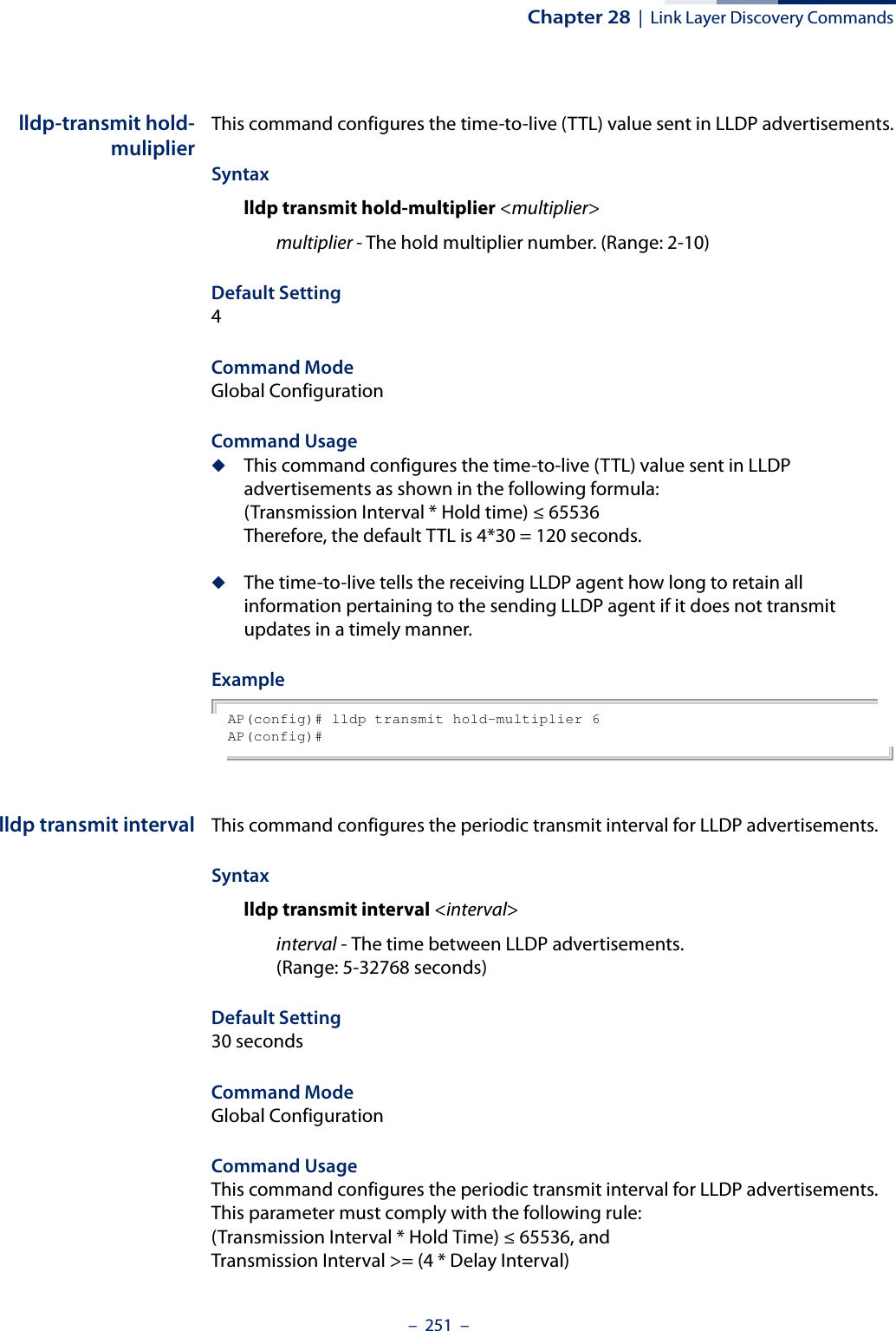 Chapter 28  |  Link Layer Discovery Commands–  251  –lldp-transmit hold-muliplierThis command configures the time-to-live (TTL) value sent in LLDP advertisements.Syntaxlldp transmit hold-multiplier &lt;multiplier&gt;multiplier - The hold multiplier number. (Range: 2-10)Default Setting4Command Mode Global ConfigurationCommand Usage◆This command configures the time-to-live (TTL) value sent in LLDP advertisements as shown in the following formula:(Transmission Interval * Hold time) ≤ 65536Therefore, the default TTL is 4*30 = 120 seconds.◆The time-to-live tells the receiving LLDP agent how long to retain all information pertaining to the sending LLDP agent if it does not transmit updates in a timely manner.ExampleAP(config)# lldp transmit hold-multiplier 6AP(config)#lldp transmit interval This command configures the periodic transmit interval for LLDP advertisements.Syntaxlldp transmit interval &lt;interval&gt;interval - The time between LLDP advertisements. (Range: 5-32768 seconds)Default Setting30 secondsCommand Mode Global ConfigurationCommand UsageThis command configures the periodic transmit interval for LLDP advertisements. This parameter must comply with the following rule:(Transmission Interval * Hold Time) ≤ 65536, andTransmission Interval &gt;= (4 * Delay Interval)