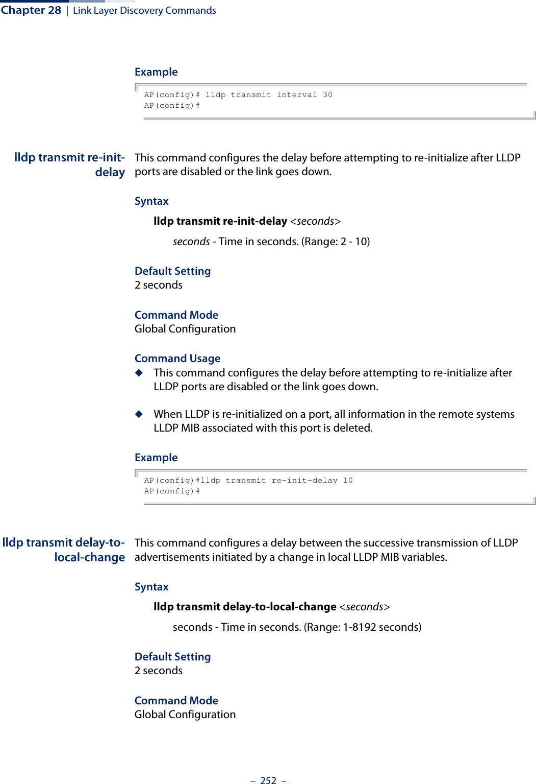 Chapter 28  |  Link Layer Discovery Commands–  252  –ExampleAP(config)# lldp transmit interval 30AP(config)# lldp transmit re-init-delayThis command configures the delay before attempting to re-initialize after LLDP ports are disabled or the link goes down.Syntaxlldp transmit re-init-delay &lt;seconds&gt;seconds - Time in seconds. (Range: 2 - 10)Default Setting2 secondsCommand Mode Global ConfigurationCommand Usage◆This command configures the delay before attempting to re-initialize after LLDP ports are disabled or the link goes down.◆When LLDP is re-initialized on a port, all information in the remote systems LLDP MIB associated with this port is deleted.ExampleAP(config)#lldp transmit re-init-delay 10AP(config)# lldp transmit delay-to-local-changeThis command configures a delay between the successive transmission of LLDP advertisements initiated by a change in local LLDP MIB variables. Syntaxlldp transmit delay-to-local-change &lt;seconds&gt;seconds - Time in seconds. (Range: 1-8192 seconds)Default Setting2 secondsCommand Mode Global Configuration