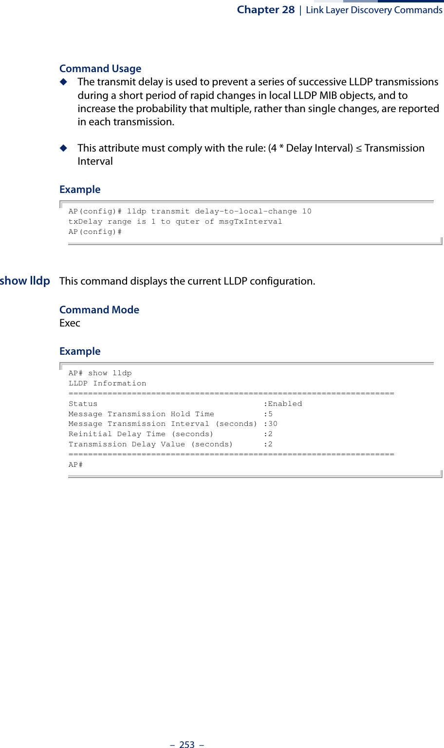 Chapter 28  |  Link Layer Discovery Commands–  253  –Command Usage◆The transmit delay is used to prevent a series of successive LLDP transmissions during a short period of rapid changes in local LLDP MIB objects, and to increase the probability that multiple, rather than single changes, are reported in each transmission.◆This attribute must comply with the rule: (4 * Delay Interval) ≤ Transmission IntervalExampleAP(config)# lldp transmit delay-to-local-change 10txDelay range is 1 to quter of msgTxIntervalAP(config)# show lldp This command displays the current LLDP configuration.Command Mode ExecExampleAP# show lldpLLDP Information===================================================================Status                                  :EnabledMessage Transmission Hold Time          :5Message Transmission Interval (seconds) :30Reinitial Delay Time (seconds)          :2Transmission Delay Value (seconds)      :2===================================================================AP#