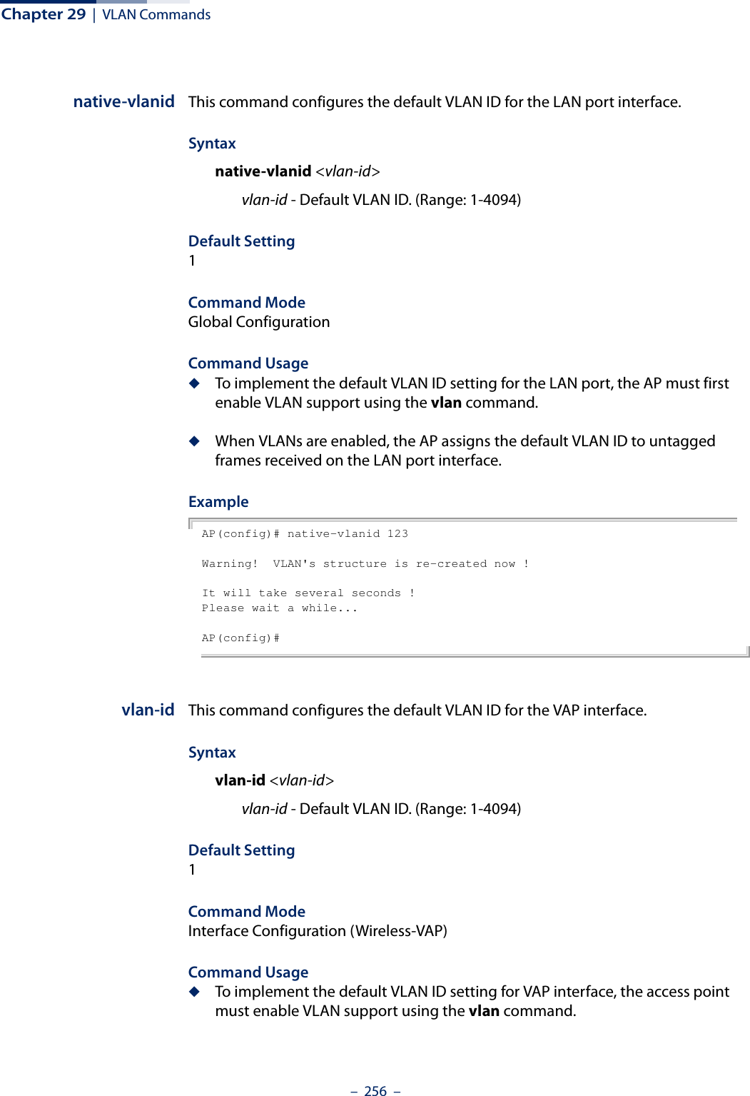 Chapter 29  |  VLAN Commands–  256  –native-vlanid This command configures the default VLAN ID for the LAN port interface. Syntaxnative-vlanid &lt;vlan-id&gt;vlan-id - Default VLAN ID. (Range: 1-4094)Default Setting 1Command Mode Global ConfigurationCommand Usage ◆To implement the default VLAN ID setting for the LAN port, the AP must first enable VLAN support using the vlan command.◆When VLANs are enabled, the AP assigns the default VLAN ID to untagged frames received on the LAN port interface.ExampleAP(config)# native-vlanid 123Warning!  VLAN&apos;s structure is re-created now !It will take several seconds !Please wait a while...AP(config)#vlan-id This command configures the default VLAN ID for the VAP interface. Syntaxvlan-id &lt;vlan-id&gt;vlan-id - Default VLAN ID. (Range: 1-4094)Default Setting 1Command Mode Interface Configuration (Wireless-VAP)Command Usage ◆To implement the default VLAN ID setting for VAP interface, the access point must enable VLAN support using the vlan command.