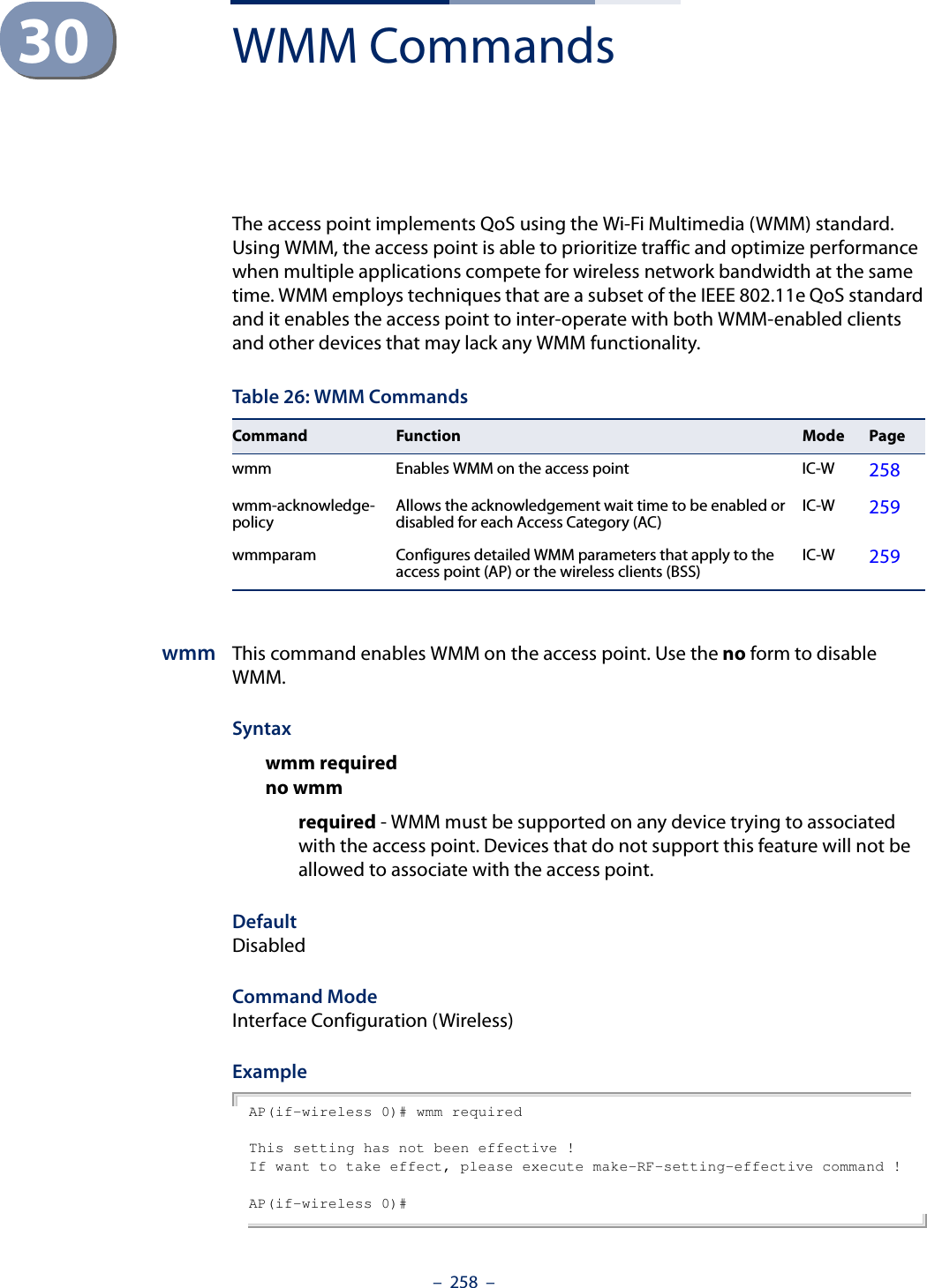–  258  –30 WMM CommandsThe access point implements QoS using the Wi-Fi Multimedia (WMM) standard. Using WMM, the access point is able to prioritize traffic and optimize performance when multiple applications compete for wireless network bandwidth at the same time. WMM employs techniques that are a subset of the IEEE 802.11e QoS standard and it enables the access point to inter-operate with both WMM-enabled clients and other devices that may lack any WMM functionality.wmm This command enables WMM on the access point. Use the no form to disable WMM.Syntaxwmm requiredno wmm required - WMM must be supported on any device trying to associated with the access point. Devices that do not support this feature will not be allowed to associate with the access point. DefaultDisabledCommand ModeInterface Configuration (Wireless)ExampleAP(if-wireless 0)# wmm requiredThis setting has not been effective !If want to take effect, please execute make-RF-setting-effective command !AP(if-wireless 0)#Table 26: WMM CommandsCommand Function Mode Pagewmm Enables WMM on the access point IC-W 258wmm-acknowledge- policy Allows the acknowledgement wait time to be enabled or disabled for each Access Category (AC) IC-W 259wmmparam  Configures detailed WMM parameters that apply to the access point (AP) or the wireless clients (BSS) IC-W 259