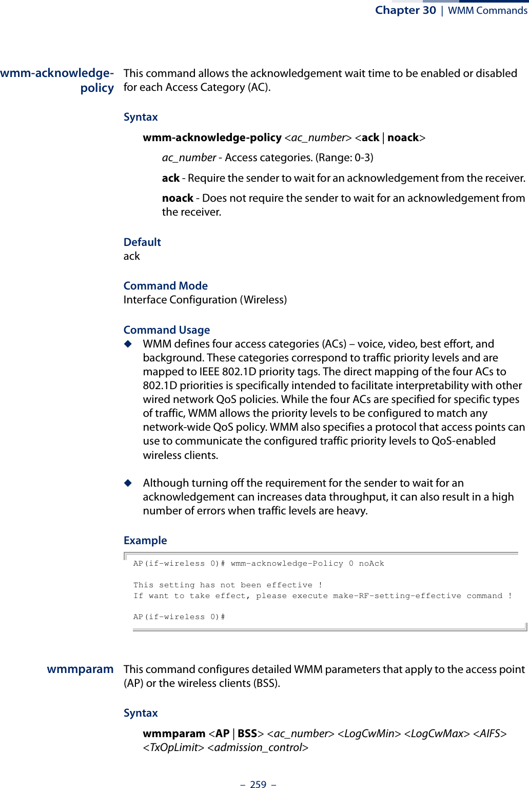 Chapter 30  |  WMM Commands–  259  –wmm-acknowledge-policyThis command allows the acknowledgement wait time to be enabled or disabled for each Access Category (AC).Syntaxwmm-acknowledge-policy &lt;ac_number&gt; &lt;ack | noack&gt;ac_number - Access categories. (Range: 0-3) ack - Require the sender to wait for an acknowledgement from the receiver. noack - Does not require the sender to wait for an acknowledgement from the receiver. DefaultackCommand ModeInterface Configuration (Wireless)Command Usage ◆WMM defines four access categories (ACs) – voice, video, best effort, and background. These categories correspond to traffic priority levels and are mapped to IEEE 802.1D priority tags. The direct mapping of the four ACs to 802.1D priorities is specifically intended to facilitate interpretability with other wired network QoS policies. While the four ACs are specified for specific types of traffic, WMM allows the priority levels to be configured to match any network-wide QoS policy. WMM also specifies a protocol that access points can use to communicate the configured traffic priority levels to QoS-enabled wireless clients.◆Although turning off the requirement for the sender to wait for an acknowledgement can increases data throughput, it can also result in a high number of errors when traffic levels are heavy.ExampleAP(if-wireless 0)# wmm-acknowledge-Policy 0 noAckThis setting has not been effective !If want to take effect, please execute make-RF-setting-effective command !AP(if-wireless 0)#wmmparam This command configures detailed WMM parameters that apply to the access point (AP) or the wireless clients (BSS).Syntaxwmmparam &lt;AP | BSS&gt; &lt;ac_number&gt; &lt;LogCwMin&gt; &lt;LogCwMax&gt; &lt;AIFS&gt; &lt;TxOpLimit&gt; &lt;admission_control&gt;