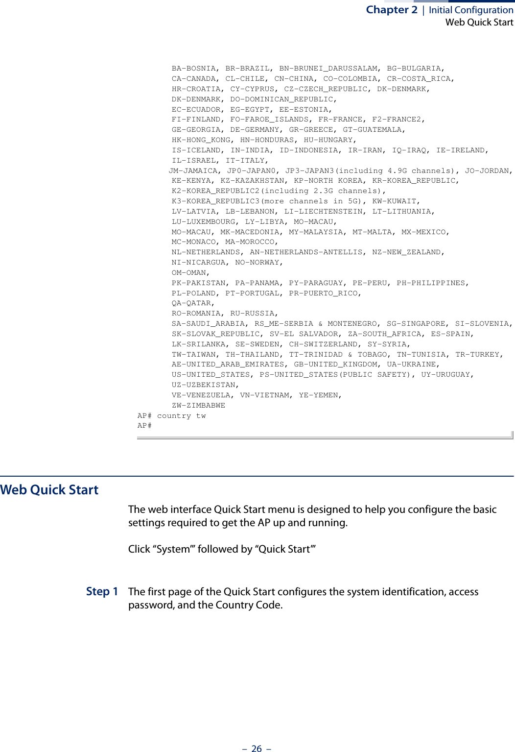 Chapter 2  |  Initial ConfigurationWeb Quick Start–  26  –       BA-BOSNIA, BR-BRAZIL, BN-BRUNEI_DARUSSALAM, BG-BULGARIA,       CA-CANADA, CL-CHILE, CN-CHINA, CO-COLOMBIA, CR-COSTA_RICA,       HR-CROATIA, CY-CYPRUS, CZ-CZECH_REPUBLIC, DK-DENMARK,       DK-DENMARK, DO-DOMINICAN_REPUBLIC,       EC-ECUADOR, EG-EGYPT, EE-ESTONIA,       FI-FINLAND, FO-FAROE_ISLANDS, FR-FRANCE, F2-FRANCE2,       GE-GEORGIA, DE-GERMANY, GR-GREECE, GT-GUATEMALA,       HK-HONG_KONG, HN-HONDURAS, HU-HUNGARY,       IS-ICELAND, IN-INDIA, ID-INDONESIA, IR-IRAN, IQ-IRAQ, IE-IRELAND,       IL-ISRAEL, IT-ITALY,       JM-JAMAICA, JP0-JAPAN0, JP3-JAPAN3(including 4.9G channels), JO-JORDAN,       KE-KENYA, KZ-KAZAKHSTAN, KP-NORTH KOREA, KR-KOREA_REPUBLIC,       K2-KOREA_REPUBLIC2(including 2.3G channels),       K3-KOREA_REPUBLIC3(more channels in 5G), KW-KUWAIT,       LV-LATVIA, LB-LEBANON, LI-LIECHTENSTEIN, LT-LITHUANIA,       LU-LUXEMBOURG, LY-LIBYA, MO-MACAU,       MO-MACAU, MK-MACEDONIA, MY-MALAYSIA, MT-MALTA, MX-MEXICO,       MC-MONACO, MA-MOROCCO,       NL-NETHERLANDS, AN-NETHERLANDS-ANTELLIS, NZ-NEW_ZEALAND,       NI-NICARGUA, NO-NORWAY,       OM-OMAN,       PK-PAKISTAN, PA-PANAMA, PY-PARAGUAY, PE-PERU, PH-PHILIPPINES,       PL-POLAND, PT-PORTUGAL, PR-PUERTO_RICO,       QA-QATAR,       RO-ROMANIA, RU-RUSSIA,       SA-SAUDI_ARABIA, RS_ME-SERBIA &amp; MONTENEGRO, SG-SINGAPORE, SI-SLOVENIA,       SK-SLOVAK_REPUBLIC, SV-EL SALVADOR, ZA-SOUTH_AFRICA, ES-SPAIN,       LK-SRILANKA, SE-SWEDEN, CH-SWITZERLAND, SY-SYRIA,       TW-TAIWAN, TH-THAILAND, TT-TRINIDAD &amp; TOBAGO, TN-TUNISIA, TR-TURKEY,       AE-UNITED_ARAB_EMIRATES, GB-UNITED_KINGDOM, UA-UKRAINE,       US-UNITED_STATES, PS-UNITED_STATES(PUBLIC SAFETY), UY-URUGUAY,       UZ-UZBEKISTAN,       VE-VENEZUELA, VN-VIETNAM, YE-YEMEN,       ZW-ZIMBABWEAP# country twAP#Web Quick StartThe web interface Quick Start menu is designed to help you configure the basic settings required to get the AP up and running. Click “System’” followed by “Quick Start’”Step 1 The first page of the Quick Start configures the system identification, access password, and the Country Code.