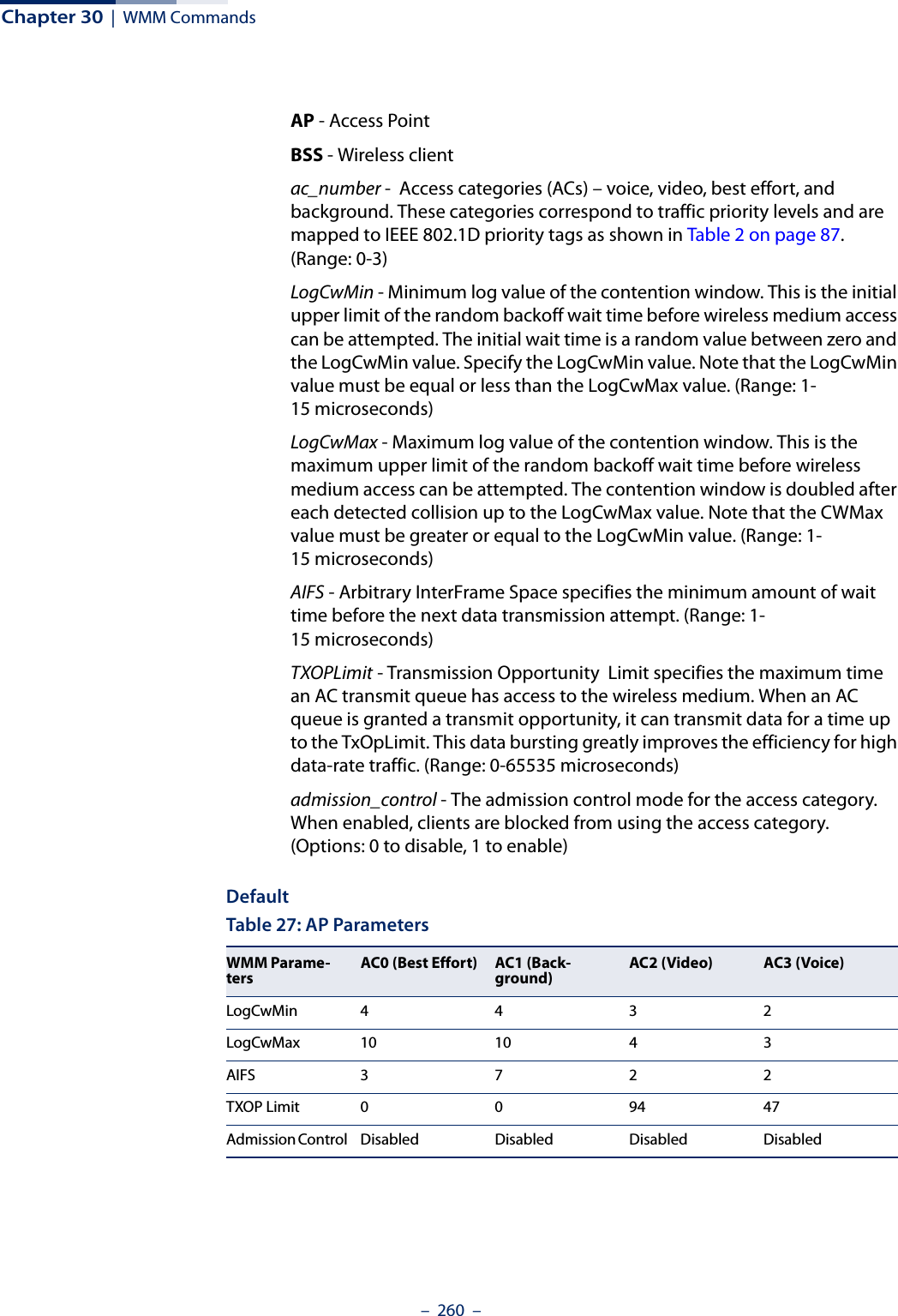 Chapter 30  |  WMM Commands–  260  –AP - Access Point BSS - Wireless client ac_number -  Access categories (ACs) – voice, video, best effort, and background. These categories correspond to traffic priority levels and are mapped to IEEE 802.1D priority tags as shown in Table 2 on page 87. (Range: 0-3) LogCwMin - Minimum log value of the contention window. This is the initial upper limit of the random backoff wait time before wireless medium access can be attempted. The initial wait time is a random value between zero and the LogCwMin value. Specify the LogCwMin value. Note that the LogCwMin value must be equal or less than the LogCwMax value. (Range: 1-15 microseconds) LogCwMax - Maximum log value of the contention window. This is the maximum upper limit of the random backoff wait time before wireless medium access can be attempted. The contention window is doubled after each detected collision up to the LogCwMax value. Note that the CWMax value must be greater or equal to the LogCwMin value. (Range: 1-15 microseconds) AIFS - Arbitrary InterFrame Space specifies the minimum amount of wait time before the next data transmission attempt. (Range: 1-15 microseconds) TXOPLimit - Transmission Opportunity  Limit specifies the maximum time an AC transmit queue has access to the wireless medium. When an AC queue is granted a transmit opportunity, it can transmit data for a time up to the TxOpLimit. This data bursting greatly improves the efficiency for high data-rate traffic. (Range: 0-65535 microseconds) admission_control - The admission control mode for the access category. When enabled, clients are blocked from using the access category. (Options: 0 to disable, 1 to enable)DefaultTable 27: AP ParametersWMM Parame-tersAC0 (Best Effort)  AC1 (Back-ground) AC2 (Video)  AC3 (Voice) LogCwMin4432LogCwMax 10 10 4 3AIFS3722TXOP Limit  009447Admission Control  Disabled Disabled Disabled Disabled