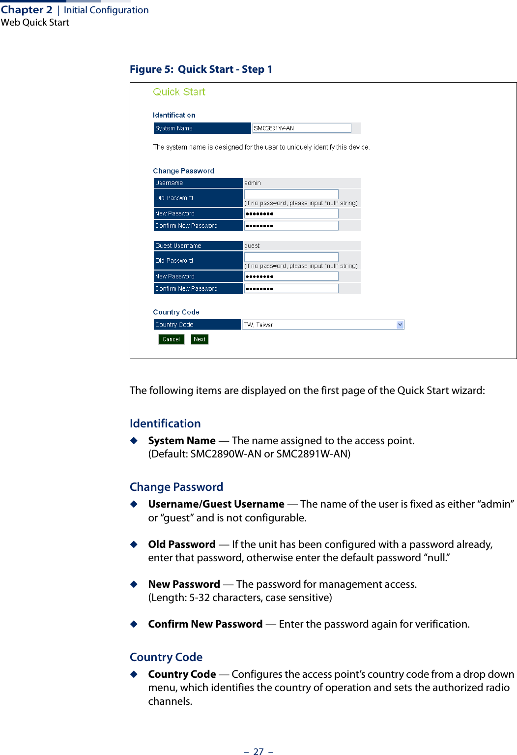 Chapter 2  |  Initial ConfigurationWeb Quick Start–  27  –Figure 5:  Quick Start - Step 1The following items are displayed on the first page of the Quick Start wizard:Identification◆System Name — The name assigned to the access point. (Default: SMC2890W-AN or SMC2891W-AN)Change Password◆Username/Guest Username — The name of the user is fixed as either “admin” or “guest” and is not configurable.◆Old Password — If the unit has been configured with a password already, enter that password, otherwise enter the default password “null.”◆New Password — The password for management access. (Length: 5-32 characters, case sensitive) ◆Confirm New Password — Enter the password again for verification.Country Code◆Country Code — Configures the access point’s country code from a drop down menu, which identifies the country of operation and sets the authorized radio channels.