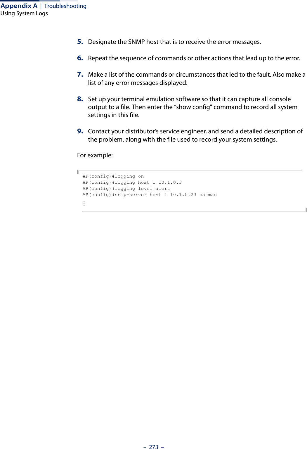 Appendix A  |  TroubleshootingUsing System Logs–  273  –5. Designate the SNMP host that is to receive the error messages. 6. Repeat the sequence of commands or other actions that lead up to the error. 7. Make a list of the commands or circumstances that led to the fault. Also make a list of any error messages displayed. 8. Set up your terminal emulation software so that it can capture all console output to a file. Then enter the “show config” command to record all system settings in this file.9. Contact your distributor’s service engineer, and send a detailed description of the problem, along with the file used to record your system settings. For example:AP(config)#logging onAP(config)#logging host 1 10.1.0.3AP(config)#logging level alertAP(config)#snmp-server host 1 10.1.0.23 batman...