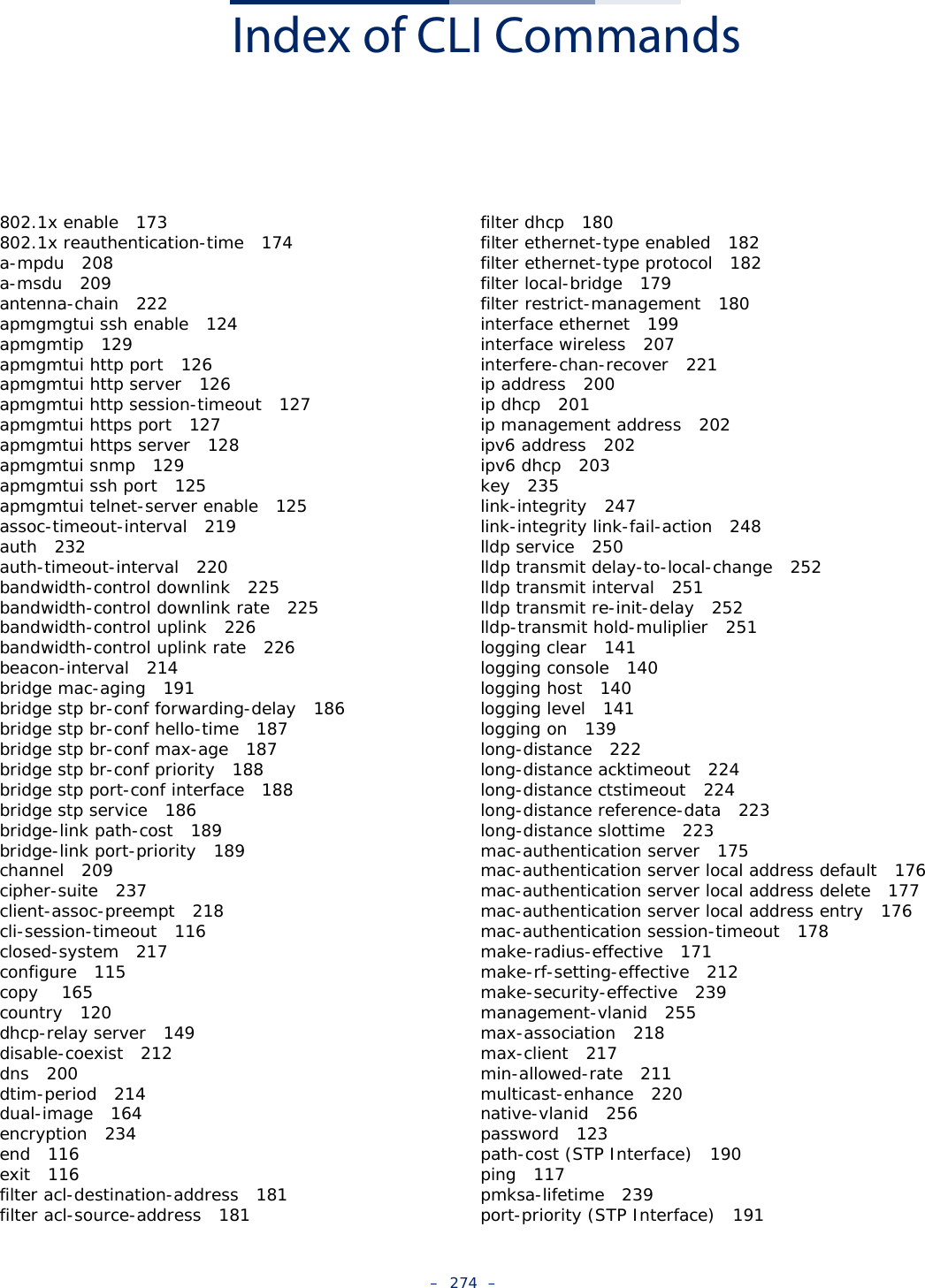 –  274  –Index of CLI Commands802.1x enable   173802.1x reauthentication-time   174a-mpdu   208a-msdu   209antenna-chain   222apmgmgtui ssh enable   124apmgmtip   129apmgmtui http port   126apmgmtui http server   126apmgmtui http session-timeout   127apmgmtui https port   127apmgmtui https server   128apmgmtui snmp   129apmgmtui ssh port   125apmgmtui telnet-server enable   125assoc-timeout-interval   219auth   232auth-timeout-interval   220bandwidth-control downlink   225bandwidth-control downlink rate   225bandwidth-control uplink   226bandwidth-control uplink rate   226beacon-interval   214bridge mac-aging   191bridge stp br-conf forwarding-delay   186bridge stp br-conf hello-time   187bridge stp br-conf max-age   187bridge stp br-conf priority   188bridge stp port-conf interface   188bridge stp service   186bridge-link path-cost   189bridge-link port-priority   189channel   209cipher-suite   237client-assoc-preempt   218cli-session-timeout   116closed-system   217configure   115copy    165country   120dhcp-relay server   149disable-coexist   212dns   200dtim-period   214dual-image   164encryption   234end   116exit   116filter acl-destination-address   181filter acl-source-address   181filter dhcp   180filter ethernet-type enabled   182filter ethernet-type protocol   182filter local-bridge   179filter restrict-management   180interface ethernet   199interface wireless   207interfere-chan-recover   221ip address   200ip dhcp   201ip management address   202ipv6 address   202ipv6 dhcp   203key   235link-integrity   247link-integrity link-fail-action   248lldp service   250lldp transmit delay-to-local-change   252lldp transmit interval   251lldp transmit re-init-delay   252lldp-transmit hold-muliplier   251logging clear   141logging console   140logging host   140logging level   141logging on   139long-distance   222long-distance acktimeout   224long-distance ctstimeout   224long-distance reference-data   223long-distance slottime   223mac-authentication server   175mac-authentication server local address default   176mac-authentication server local address delete   177mac-authentication server local address entry   176mac-authentication session-timeout   178make-radius-effective   171make-rf-setting-effective   212make-security-effective   239management-vlanid   255max-association   218max-client   217min-allowed-rate   211multicast-enhance   220native-vlanid   256password   123path-cost (STP Interface)   190ping   117pmksa-lifetime   239port-priority (STP Interface)   191