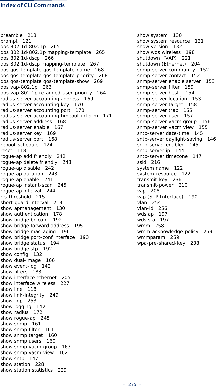 Index of CLI Commands–  275  –preamble   213prompt   121qos 802.1d-802.1p   265qos 802.1d-802.1p mapping-template   265qos 802.1d-dscp   266qos 802.1d-dscp mapping-template   267qos qos-template qos-template-name   268qos qos-template qos-template-priority   268qos qos-template qos-template-show   269qos vap-802.1p   263qos vap-802.1p retagged-user-priority   264radius-server accounting address   169radius-server accounting key   170radius-server accounting port   170radius-server accounting timeout-interim   171radius-server address   168radius-server enable   167radius-server key   169radius-server port   168reboot-schedule   124reset   118rogue-ap add friendly   242rogue-ap delete friendly   243rogue-ap disable   242rogue-ap duration   243rogue-ap enable   241rogue-ap instant-scan   245rogue-ap interval   244rts-threshold   215short-guard-interval   213show apmanagement   130show authentication   178show bridge br-conf   192show bridge forward address   195show bridge mac-aging   196show bridge port-conf interface   193show bridge status   194show bridge stp   192show config   132show dual-image   166show event-log   142show filters   183show interface ethernet   205show interface wireless   227show line   118show link-integrity   249show lldp   253show logging   142show radius   172show rogue-ap   245show snmp   161show snmp filter   161show snmp target   160show snmp users   160show snmp vacm group   163show snmp vacm view   162show sntp   147show station   228show station statistics   229show system   130show system resource   131show version   132show wds wireless   198shutdown  (VAP)   221shutdown (Ethernet)   204snmp-server community   152snmp-server contact   152snmp-server enable server   153snmp-server filter   159snmp-server host    154snmp-server location   153snmp-server target   158snmp-server trap   155snmp-server user   157snmp-server vacm group   156snmp-server vacm view   155sntp-server date-time   145sntp-server daylight-saving   146sntp-server enabled   145sntp-server ip   144sntp-server timezone   147ssid   216system name   122system-resource   122transmit-key   236transmit-power   210vap   208vap (STP Interface)   190vlan   254vlan-id   256wds ap   197wds sta   197wmm   258wmm-acknowledge-policy   259wmmparam   259wpa-pre-shared-key   238