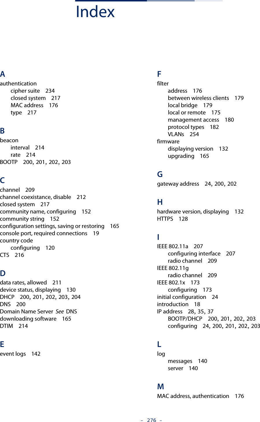 –  276  –IndexAauthenticationcipher suite   234closed system   217MAC address   176type   217Bbeaconinterval   214rate   214BOOTP   200, 201, 202, 203Cchannel   209channel coexistance, disable   212closed system   217community name, configuring   152community string   152configuration settings, saving or restoring   165console port, required connections   19country codeconfiguring   120CTS   216Ddata rates, allowed   211device status, displaying   130DHCP   200, 201, 202, 203, 204DNS   200Domain Name Server  See  DNSdownloading software   165DTIM   214Eevent logs   142Ffilteraddress   176between wireless clients   179local bridge   179local or remote   175management access   180protocol types   182VLANs   254firmwaredisplaying version   132upgrading   165Ggateway address   24, 200, 202Hhardware version, displaying   132HTTPS   128IIEEE 802.11a   207configuring interface   207radio channel   209IEEE 802.11gradio channel   209IEEE 802.1x   173configuring   173initial configuration   24introduction   18IP address   28, 35, 37BOOTP/DHCP   200, 201, 202, 203configuring   24, 200, 201, 202, 203Llogmessages   140server   140MMAC address, authentication   176