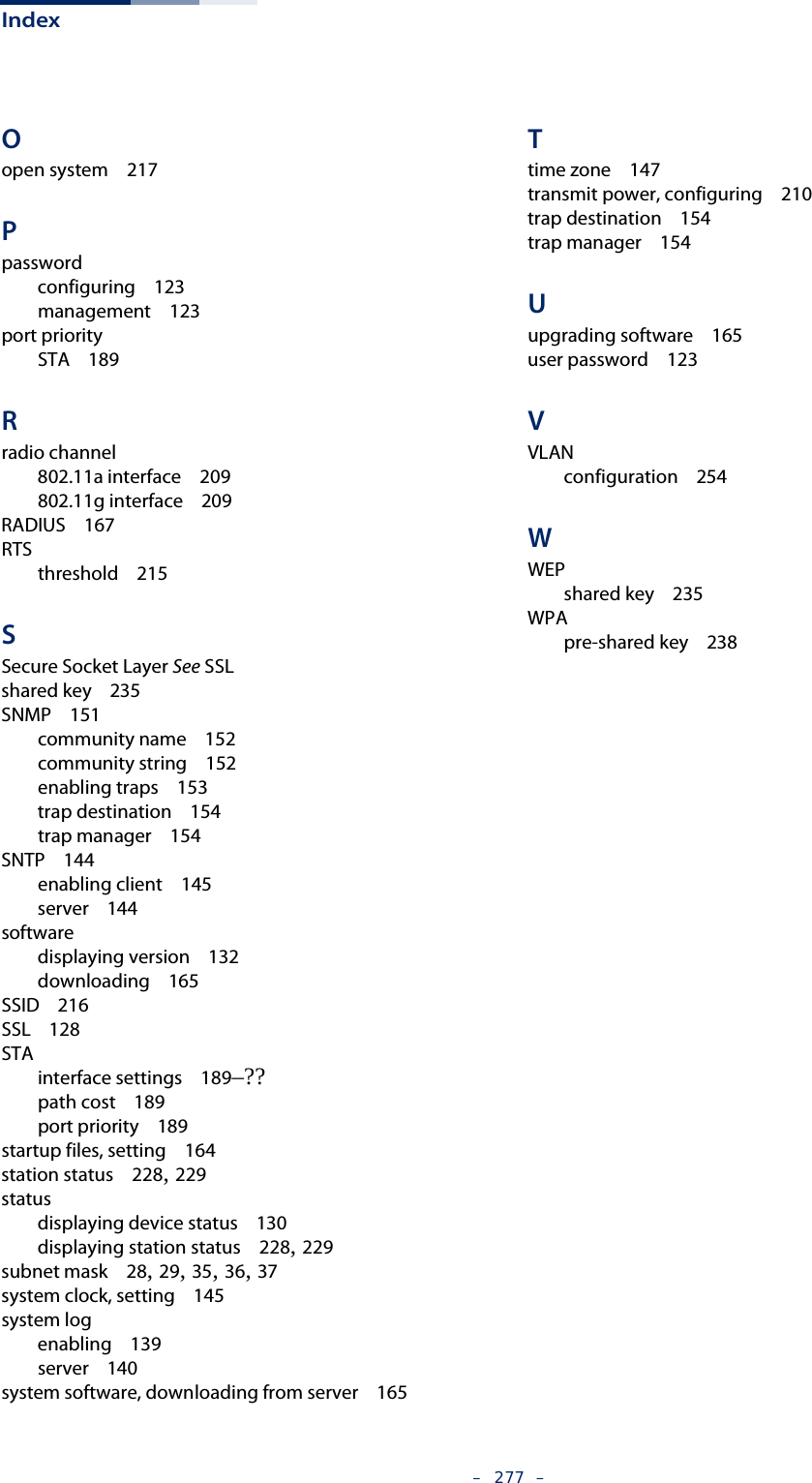 Index–  277  –Oopen system   217Ppasswordconfiguring   123management   123port prioritySTA   189Rradio channel802.11a interface   209802.11g interface   209RADIUS   167RTSthreshold   215SSecure Socket Layer See SSLshared key   235SNMP   151community name   152community string   152enabling traps   153trap destination   154trap manager   154SNTP   144enabling client   145server   144softwaredisplaying version   132downloading   165SSID   216SSL   128STAinterface settings   189–??path cost   189port priority   189startup files, setting   164station status   228, 229statusdisplaying device status   130displaying station status   228, 229subnet mask   28, 29, 35, 36, 37system clock, setting   145system logenabling   139server   140system software, downloading from server   165Ttime zone   147transmit power, configuring   210trap destination   154trap manager   154Uupgrading software   165user password   123VVLANconfiguration   254WWEPshared key   235WPApre-shared key   238