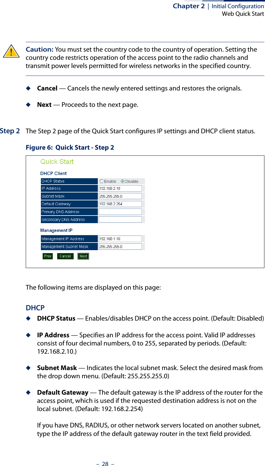 Chapter 2  |  Initial ConfigurationWeb Quick Start–  28  –Caution: You must set the country code to the country of operation. Setting the country code restricts operation of the access point to the radio channels and transmit power levels permitted for wireless networks in the specified country.◆Cancel — Cancels the newly entered settings and restores the orignals.◆Next — Proceeds to the next page.Step 2 The Step 2 page of the Quick Start configures IP settings and DHCP client status.Figure 6:  Quick Start - Step 2The following items are displayed on this page:DHCP◆DHCP Status — Enables/disables DHCP on the access point. (Default: Disabled)◆IP Address — Specifies an IP address for the access point. Valid IP addresses consist of four decimal numbers, 0 to 255, separated by periods. (Default: 192.168.2.10.)◆Subnet Mask — Indicates the local subnet mask. Select the desired mask from the drop down menu. (Default: 255.255.255.0)◆Default Gateway — The default gateway is the IP address of the router for the access point, which is used if the requested destination address is not on the local subnet. (Default: 192.168.2.254)If you have DNS, RADIUS, or other network servers located on another subnet, type the IP address of the default gateway router in the text field provided. 