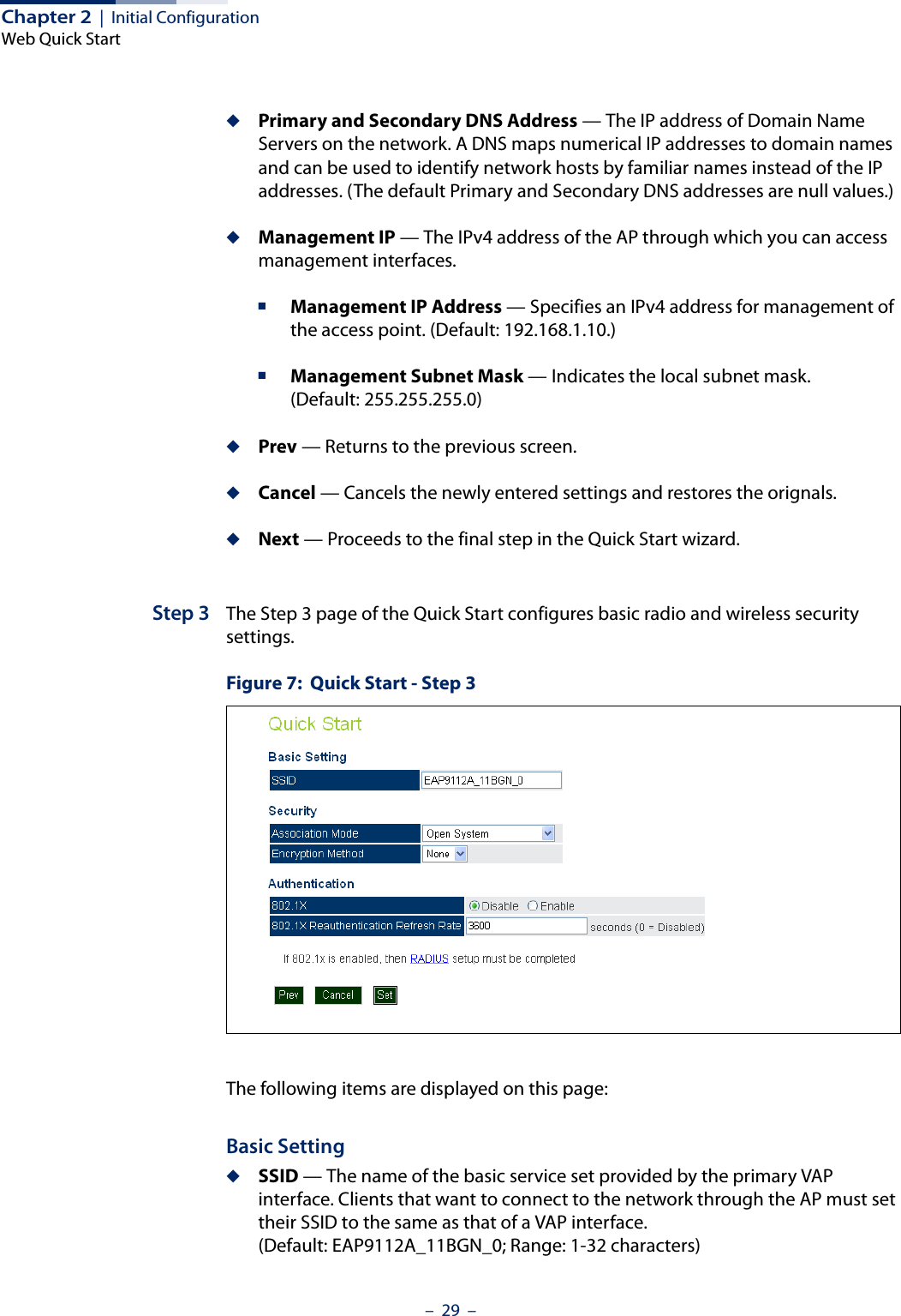 Chapter 2  |  Initial ConfigurationWeb Quick Start–  29  –◆Primary and Secondary DNS Address — The IP address of Domain Name Servers on the network. A DNS maps numerical IP addresses to domain names and can be used to identify network hosts by familiar names instead of the IP addresses. (The default Primary and Secondary DNS addresses are null values.)◆Management IP — The IPv4 address of the AP through which you can access management interfaces. ■Management IP Address — Specifies an IPv4 address for management of the access point. (Default: 192.168.1.10.)■Management Subnet Mask — Indicates the local subnet mask. (Default: 255.255.255.0)◆Prev — Returns to the previous screen.◆Cancel — Cancels the newly entered settings and restores the orignals.◆Next — Proceeds to the final step in the Quick Start wizard.Step 3 The Step 3 page of the Quick Start configures basic radio and wireless security settings.Figure 7:  Quick Start - Step 3The following items are displayed on this page:Basic Setting◆SSID — The name of the basic service set provided by the primary VAP interface. Clients that want to connect to the network through the AP must set their SSID to the same as that of a VAP interface. (Default: EAP9112A_11BGN_0; Range: 1-32 characters)