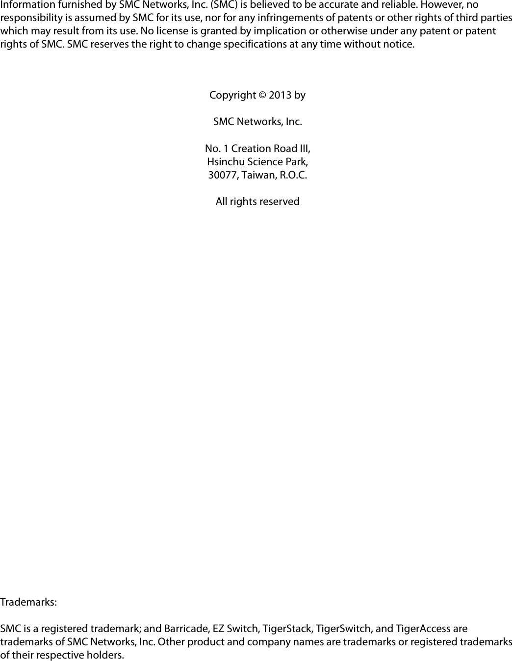 Information furnished by SMC Networks, Inc. (SMC) is believed to be accurate and reliable. However, no responsibility is assumed by SMC for its use, nor for any infringements of patents or other rights of third parties which may result from its use. No license is granted by implication or otherwise under any patent or patent rights of SMC. SMC reserves the right to change specifications at any time without notice.Copyright © 2013 bySMC Networks, Inc.No. 1 Creation Road III,Hsinchu Science Park,30077, Taiwan, R.O.C.All rights reservedTrademarks:SMC is a registered trademark; and Barricade, EZ Switch, TigerStack, TigerSwitch, and TigerAccess are trademarks of SMC Networks, Inc. Other product and company names are trademarks or registered trademarks of their respective holders.