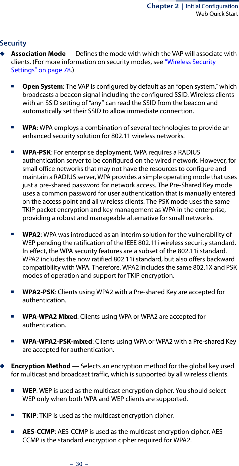 Chapter 2  |  Initial ConfigurationWeb Quick Start–  30  –Security◆Association Mode — Defines the mode with which the VAP will associate with clients. (For more information on security modes, see “Wireless Security Settings” on page 78.)■Open System: The VAP is configured by default as an “open system,” which broadcasts a beacon signal including the configured SSID. Wireless clients with an SSID setting of “any” can read the SSID from the beacon and automatically set their SSID to allow immediate connection. ■WPA: WPA employs a combination of several technologies to provide an enhanced security solution for 802.11 wireless networks.■WPA-PSK: For enterprise deployment, WPA requires a RADIUS authentication server to be configured on the wired network. However, for small office networks that may not have the resources to configure and maintain a RADIUS server, WPA provides a simple operating mode that uses just a pre-shared password for network access. The Pre-Shared Key mode uses a common password for user authentication that is manually entered on the access point and all wireless clients. The PSK mode uses the same TKIP packet encryption and key management as WPA in the enterprise, providing a robust and manageable alternative for small networks.■WPA2: WPA was introduced as an interim solution for the vulnerability of WEP pending the ratification of the IEEE 802.11i wireless security standard. In effect, the WPA security features are a subset of the 802.11i standard. WPA2 includes the now ratified 802.11i standard, but also offers backward compatibility with WPA. Therefore, WPA2 includes the same 802.1X and PSK modes of operation and support for TKIP encryption. ■WPA2-PSK: Clients using WPA2 with a Pre-shared Key are accepted for authentication.■WPA-WPA2 Mixed: Clients using WPA or WPA2 are accepted for authentication.■WPA-WPA2-PSK-mixed: Clients using WPA or WPA2 with a Pre-shared Key are accepted for authentication.◆Encryption Method — Selects an encryption method for the global key used for multicast and broadcast traffic, which is supported by all wireless clients.■WEP: WEP is used as the multicast encryption cipher. You should select WEP only when both WPA and WEP clients are supported. ■TKIP: TKIP is used as the multicast encryption cipher.■AES-CCMP: AES-CCMP is used as the multicast encryption cipher. AES-CCMP is the standard encryption cipher required for WPA2.