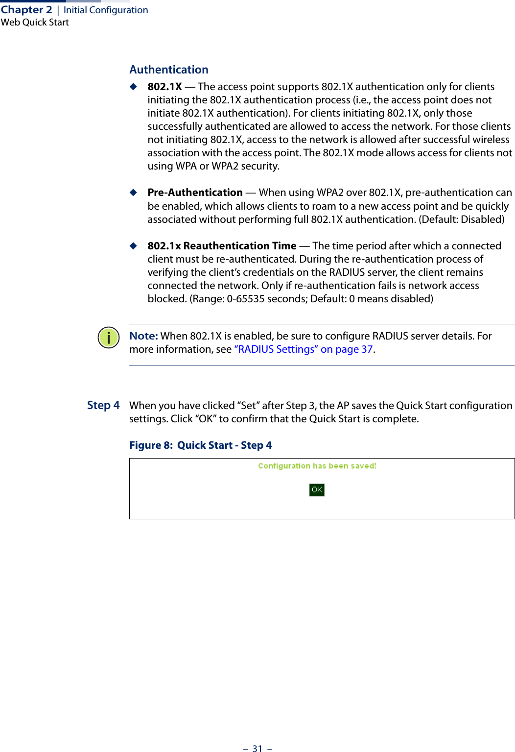 Chapter 2  |  Initial ConfigurationWeb Quick Start–  31  –Authentication◆802.1X — The access point supports 802.1X authentication only for clients initiating the 802.1X authentication process (i.e., the access point does not initiate 802.1X authentication). For clients initiating 802.1X, only those successfully authenticated are allowed to access the network. For those clients not initiating 802.1X, access to the network is allowed after successful wireless association with the access point. The 802.1X mode allows access for clients not using WPA or WPA2 security.◆Pre-Authentication — When using WPA2 over 802.1X, pre-authentication can be enabled, which allows clients to roam to a new access point and be quickly associated without performing full 802.1X authentication. (Default: Disabled)◆802.1x Reauthentication Time — The time period after which a connected client must be re-authenticated. During the re-authentication process of verifying the client’s credentials on the RADIUS server, the client remains connected the network. Only if re-authentication fails is network access blocked. (Range: 0-65535 seconds; Default: 0 means disabled)Note: When 802.1X is enabled, be sure to configure RADIUS server details. For more information, see “RADIUS Settings” on page 37. Step 4 When you have clicked “Set” after Step 3, the AP saves the Quick Start configuration settings. Click “OK” to confirm that the Quick Start is complete.Figure 8:  Quick Start - Step 4