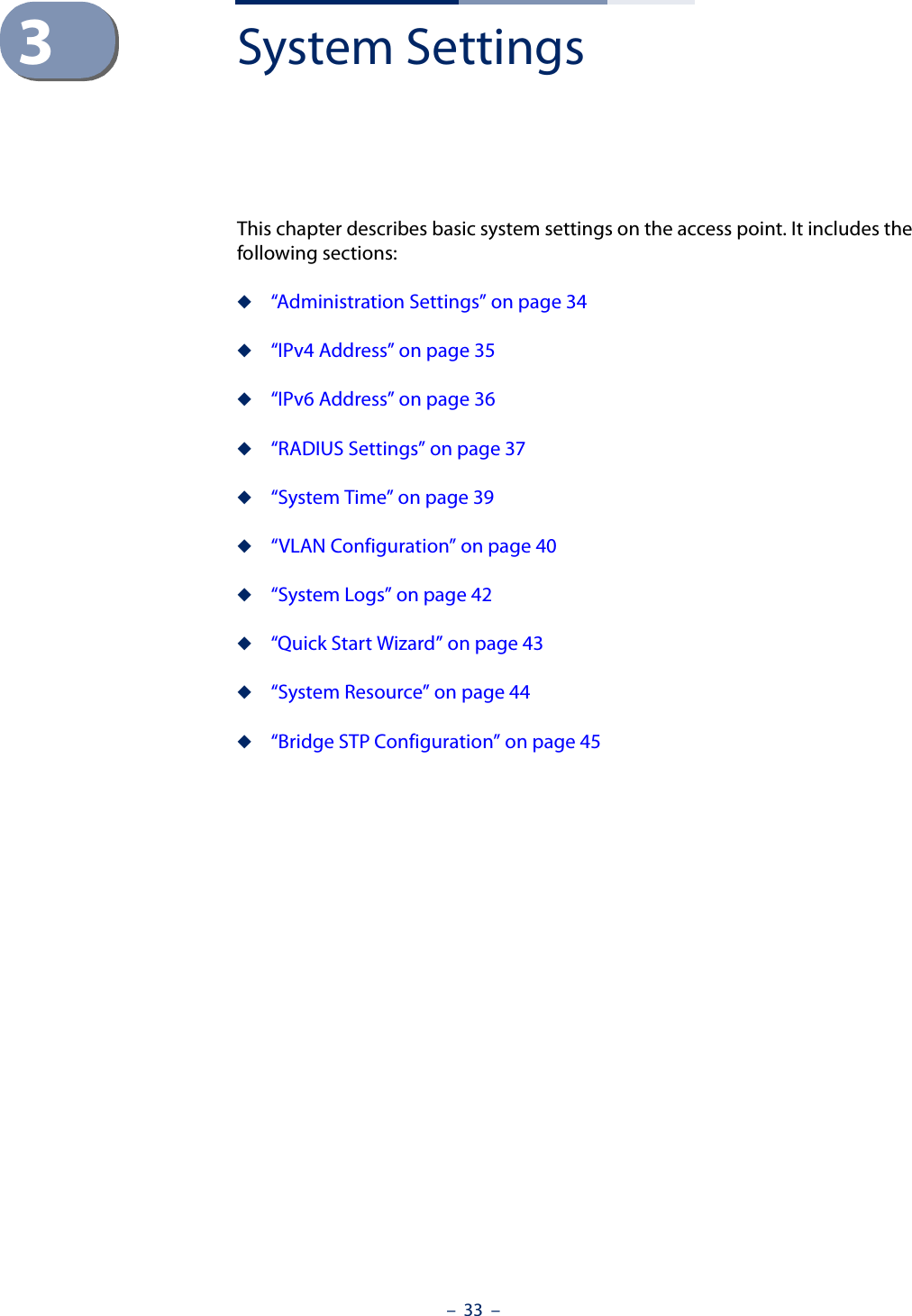 –  33  –3System SettingsThis chapter describes basic system settings on the access point. It includes the following sections:◆“Administration Settings” on page 34◆“IPv4 Address” on page 35◆“IPv6 Address” on page 36◆“RADIUS Settings” on page 37◆“System Time” on page 39◆“VLAN Configuration” on page 40◆“System Logs” on page 42◆“Quick Start Wizard” on page 43◆“System Resource” on page 44◆“Bridge STP Configuration” on page 45