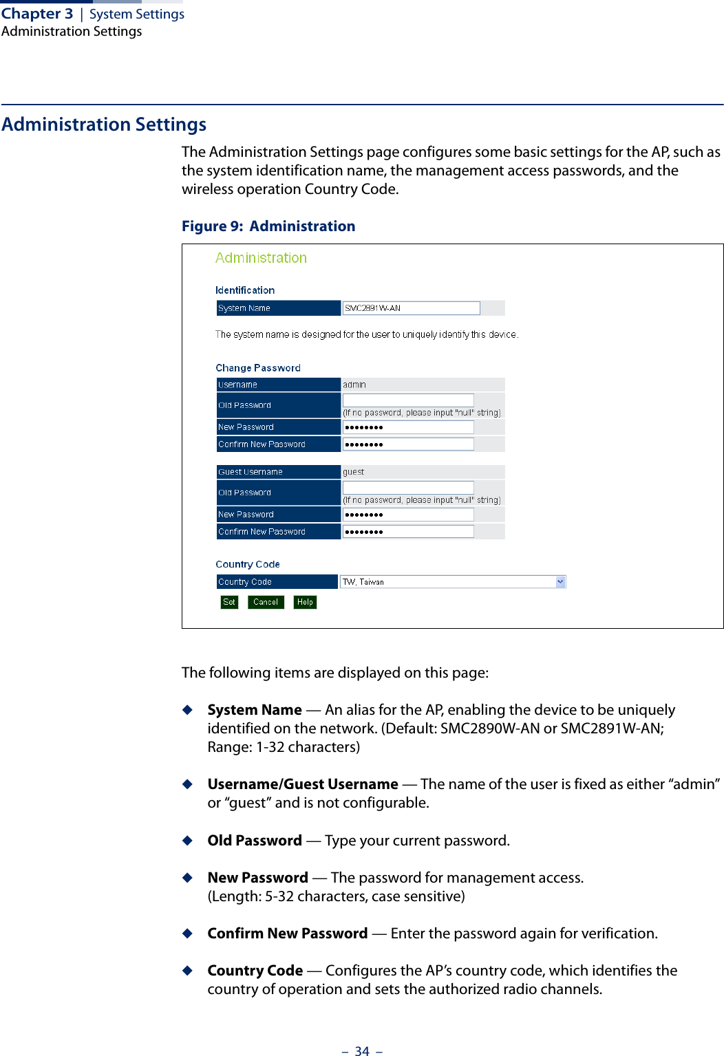 Chapter 3  |  System SettingsAdministration Settings–  34  –Administration SettingsThe Administration Settings page configures some basic settings for the AP, such as the system identification name, the management access passwords, and the wireless operation Country Code.Figure 9:  AdministrationThe following items are displayed on this page:◆System Name — An alias for the AP, enabling the device to be uniquely identified on the network. (Default: SMC2890W-AN or SMC2891W-AN; Range: 1-32 characters)◆Username/Guest Username — The name of the user is fixed as either “admin” or “guest” and is not configurable.◆Old Password — Type your current password.◆New Password — The password for management access. (Length: 5-32 characters, case sensitive) ◆Confirm New Password — Enter the password again for verification.◆Country Code — Configures the AP’s country code, which identifies the country of operation and sets the authorized radio channels.