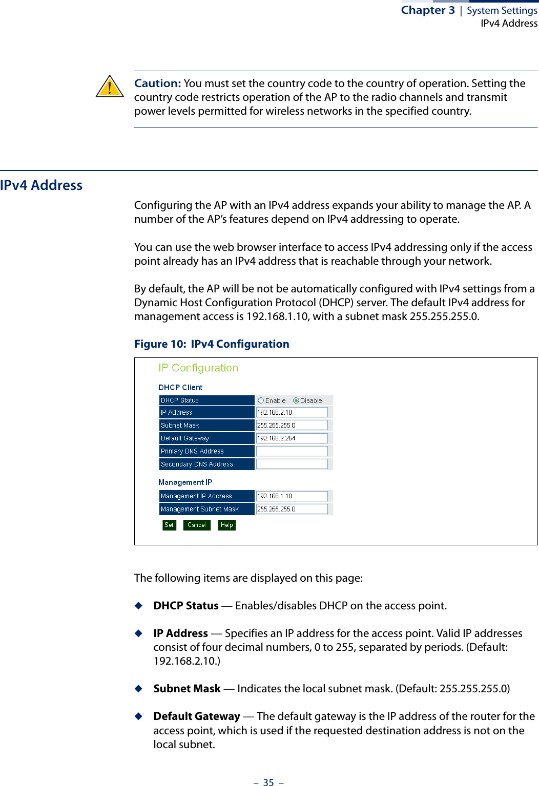 Chapter 3  |  System SettingsIPv4 Address–  35  –Caution: You must set the country code to the country of operation. Setting the country code restricts operation of the AP to the radio channels and transmit power levels permitted for wireless networks in the specified country.IPv4 AddressConfiguring the AP with an IPv4 address expands your ability to manage the AP. A number of the AP’s features depend on IPv4 addressing to operate.You can use the web browser interface to access IPv4 addressing only if the access point already has an IPv4 address that is reachable through your network. By default, the AP will be not be automatically configured with IPv4 settings from a Dynamic Host Configuration Protocol (DHCP) server. The default IPv4 address for management access is 192.168.1.10, with a subnet mask 255.255.255.0. Figure 10:  IPv4 ConfigurationThe following items are displayed on this page:◆DHCP Status — Enables/disables DHCP on the access point.◆IP Address — Specifies an IP address for the access point. Valid IP addresses consist of four decimal numbers, 0 to 255, separated by periods. (Default: 192.168.2.10.)◆Subnet Mask — Indicates the local subnet mask. (Default: 255.255.255.0)◆Default Gateway — The default gateway is the IP address of the router for the access point, which is used if the requested destination address is not on the local subnet.