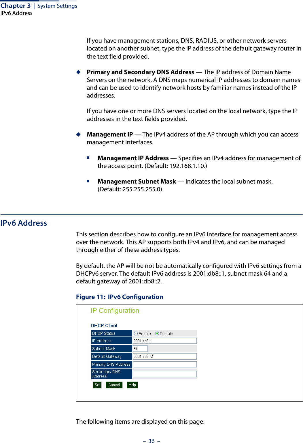 Chapter 3  |  System SettingsIPv6 Address–  36  –If you have management stations, DNS, RADIUS, or other network servers located on another subnet, type the IP address of the default gateway router in the text field provided. ◆Primary and Secondary DNS Address — The IP address of Domain Name Servers on the network. A DNS maps numerical IP addresses to domain names and can be used to identify network hosts by familiar names instead of the IP addresses. If you have one or more DNS servers located on the local network, type the IP addresses in the text fields provided.◆Management IP — The IPv4 address of the AP through which you can access management interfaces. ■Management IP Address — Specifies an IPv4 address for management of the access point. (Default: 192.168.1.10.)■Management Subnet Mask — Indicates the local subnet mask. (Default: 255.255.255.0)IPv6 AddressThis section describes how to configure an IPv6 interface for management access over the network. This AP supports both IPv4 and IPv6, and can be managed through either of these address types.By default, the AP will be not be automatically configured with IPv6 settings from a DHCPv6 server. The default IPv6 address is 2001:db8::1, subnet mask 64 and a default gateway of 2001:db8::2. Figure 11:  IPv6 ConfigurationThe following items are displayed on this page: