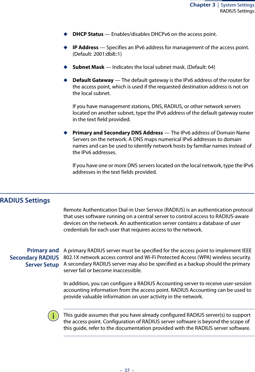 Chapter 3  |  System SettingsRADIUS Settings–  37  –◆DHCP Status — Enables/disables DHCPv6 on the access point.◆IP Address — Specifies an IPv6 address for management of the access point.  (Default: 2001:db8::1)◆Subnet Mask — Indicates the local subnet mask. (Default: 64)◆Default Gateway — The default gateway is the IPv6 address of the router for the access point, which is used if the requested destination address is not on the local subnet.If you have management stations, DNS, RADIUS, or other network servers located on another subnet, type the IPv6 address of the default gateway router in the text field provided. ◆Primary and Secondary DNS Address — The IPv6 address of Domain Name Servers on the network. A DNS maps numerical IPv6 addresses to domain names and can be used to identify network hosts by familiar names instead of the IPv6 addresses. If you have one or more DNS servers located on the local network, type the IPv6 addresses in the text fields provided.RADIUS SettingsRemote Authentication Dial-in User Service (RADIUS) is an authentication protocol that uses software running on a central server to control access to RADIUS-aware devices on the network. An authentication server contains a database of user credentials for each user that requires access to the network.Primary andSecondary RADIUSServer SetupA primary RADIUS server must be specified for the access point to implement IEEE 802.1X network access control and Wi-Fi Protected Access (WPA) wireless security. A secondary RADIUS server may also be specified as a backup should the primary server fail or become inaccessible.In addition, you can configure a RADIUS Accounting server to receive user-session accounting information from the access point. RADIUS Accounting can be used to provide valuable information on user activity in the network.This guide assumes that you have already configured RADIUS server(s) to support the access point. Configuration of RADIUS server software is beyond the scope of this guide, refer to the documentation provided with the RADIUS server software.