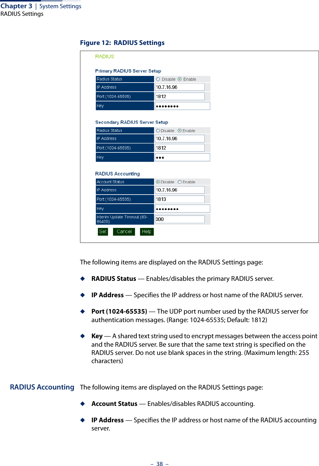 Chapter 3  |  System SettingsRADIUS Settings–  38  –Figure 12:  RADIUS SettingsThe following items are displayed on the RADIUS Settings page:◆RADIUS Status — Enables/disables the primary RADIUS server.◆IP Address — Specifies the IP address or host name of the RADIUS server.◆Port (1024-65535) — The UDP port number used by the RADIUS server for authentication messages. (Range: 1024-65535; Default: 1812)◆Key — A shared text string used to encrypt messages between the access point and the RADIUS server. Be sure that the same text string is specified on the RADIUS server. Do not use blank spaces in the string. (Maximum length: 255 characters)RADIUS Accounting The following items are displayed on the RADIUS Settings page:◆Account Status — Enables/disables RADIUS accounting.◆IP Address — Specifies the IP address or host name of the RADIUS accounting server.