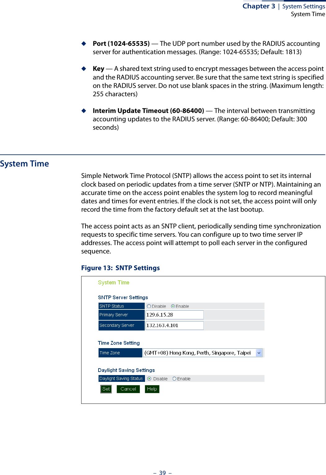 Chapter 3  |  System SettingsSystem Time–  39  –◆Port (1024-65535) — The UDP port number used by the RADIUS accounting server for authentication messages. (Range: 1024-65535; Default: 1813)◆Key — A shared text string used to encrypt messages between the access point and the RADIUS accounting server. Be sure that the same text string is specified on the RADIUS server. Do not use blank spaces in the string. (Maximum length: 255 characters)◆Interim Update Timeout (60-86400) — The interval between transmitting accounting updates to the RADIUS server. (Range: 60-86400; Default: 300 seconds)System TimeSimple Network Time Protocol (SNTP) allows the access point to set its internal clock based on periodic updates from a time server (SNTP or NTP). Maintaining an accurate time on the access point enables the system log to record meaningful dates and times for event entries. If the clock is not set, the access point will only record the time from the factory default set at the last bootup.The access point acts as an SNTP client, periodically sending time synchronization requests to specific time servers. You can configure up to two time server IP addresses. The access point will attempt to poll each server in the configured sequence.Figure 13:  SNTP Settings